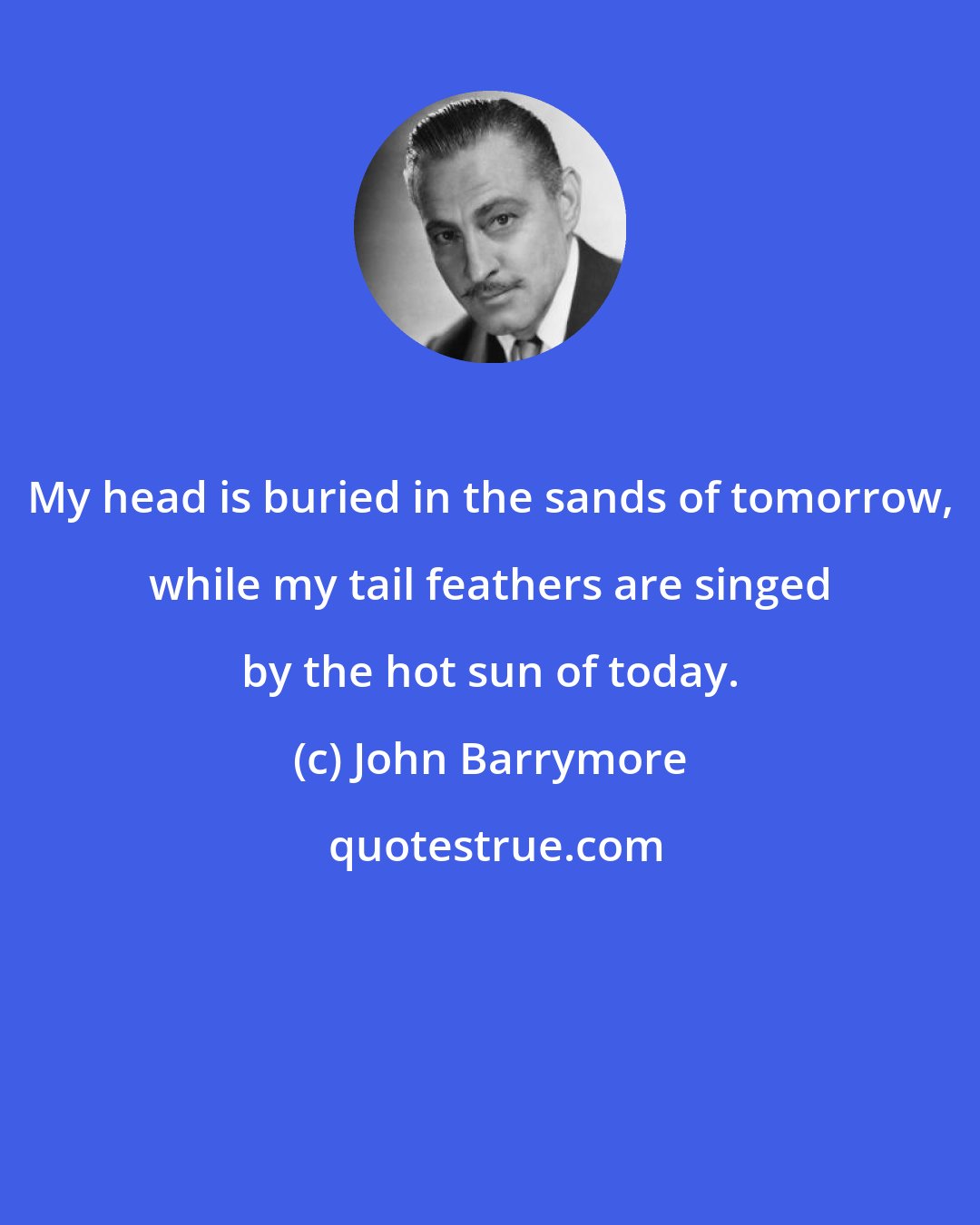 John Barrymore: My head is buried in the sands of tomorrow, while my tail feathers are singed by the hot sun of today.