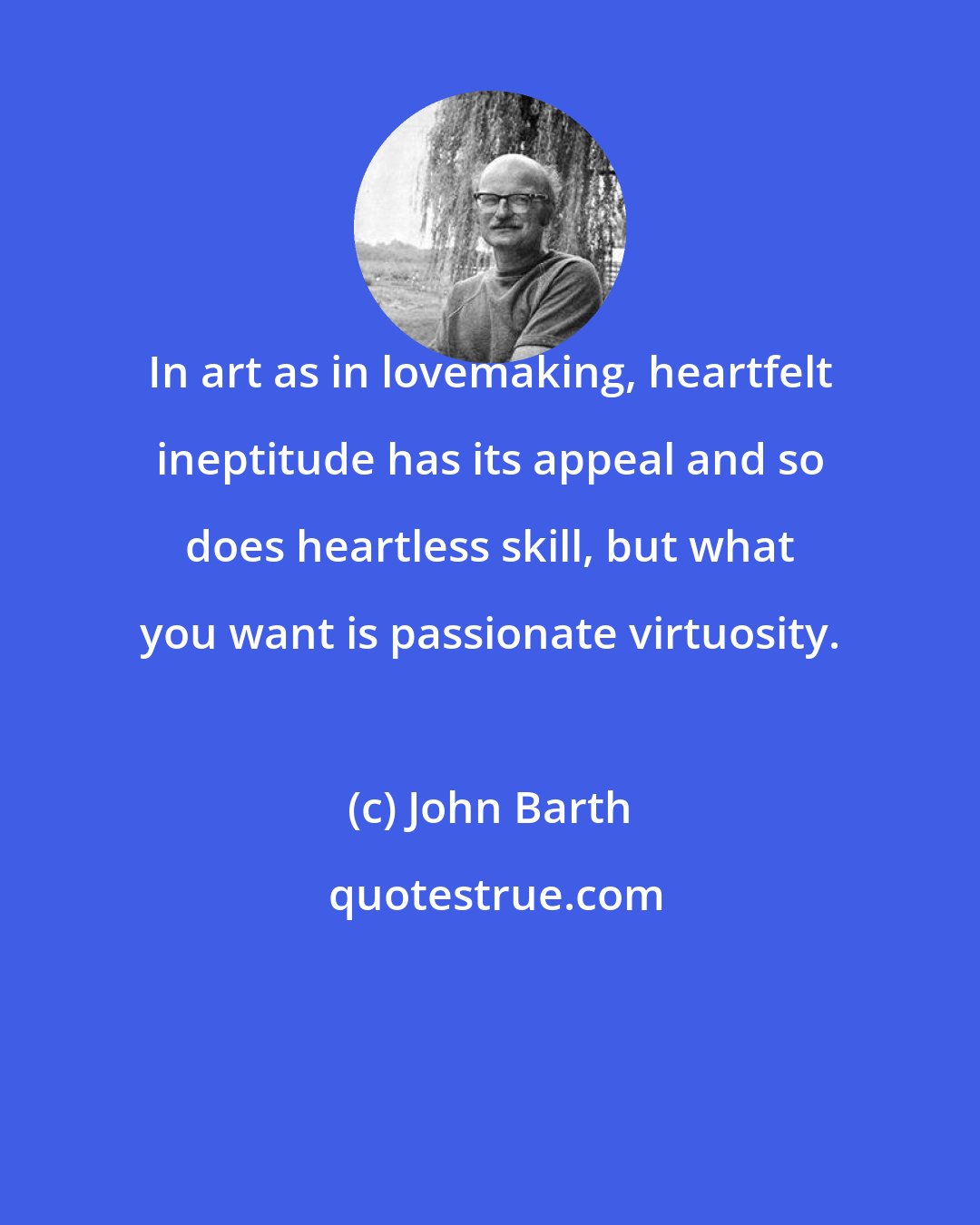 John Barth: In art as in lovemaking, heartfelt ineptitude has its appeal and so does heartless skill, but what you want is passionate virtuosity.