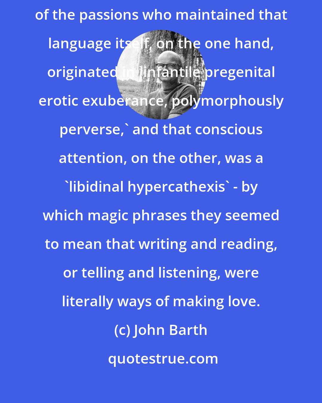 John Barth: The Genie declared that in his time and place there were scientists of the passions who maintained that language itself, on the one hand, originated in 'infantile pregenital erotic exuberance, polymorphously perverse,' and that conscious attention, on the other, was a 'libidinal hypercathexis' - by which magic phrases they seemed to mean that writing and reading, or telling and listening, were literally ways of making love.