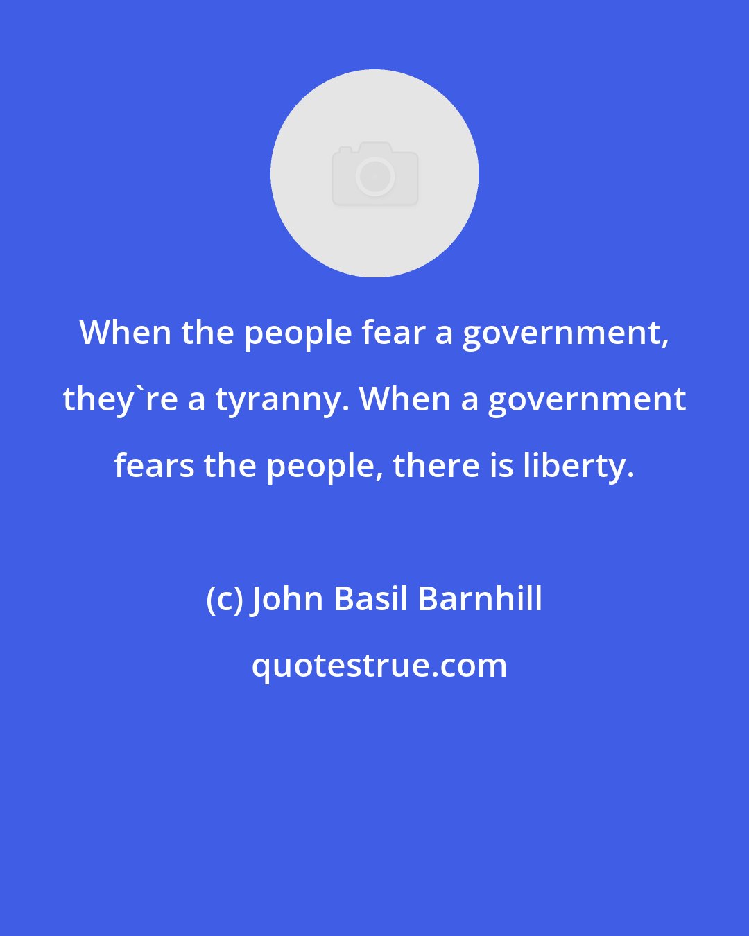 John Basil Barnhill: When the people fear a government, they're a tyranny. When a government fears the people, there is liberty.