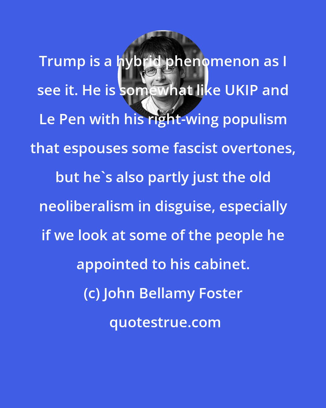 John Bellamy Foster: Trump is a hybrid phenomenon as I see it. He is somewhat like UKIP and Le Pen with his right-wing populism that espouses some fascist overtones, but he's also partly just the old neoliberalism in disguise, especially if we look at some of the people he appointed to his cabinet.