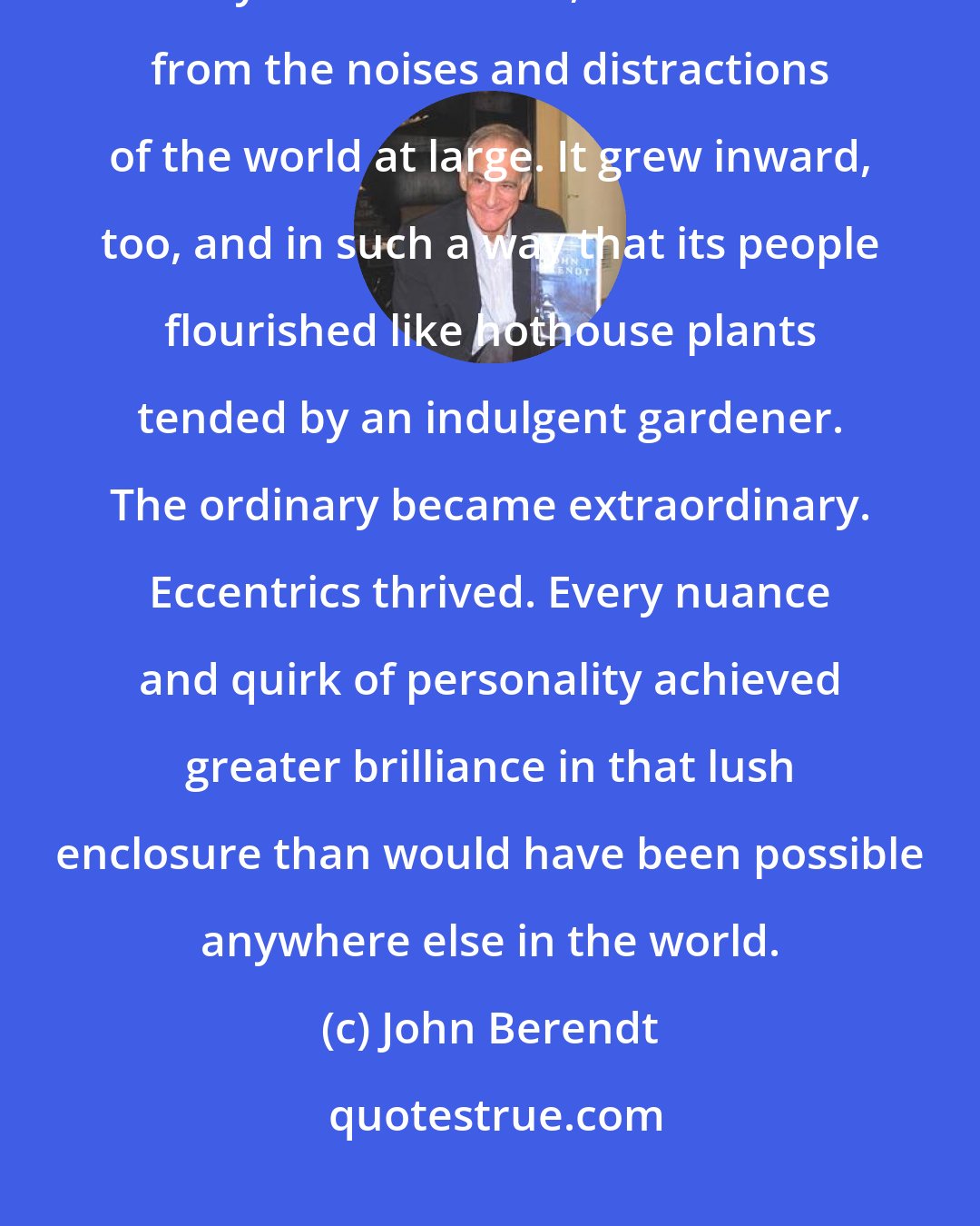 John Berendt: For me, Savannah's resistance to change was its saving grace. The city looked inward, sealed off from the noises and distractions of the world at large. It grew inward, too, and in such a way that its people flourished like hothouse plants tended by an indulgent gardener. The ordinary became extraordinary. Eccentrics thrived. Every nuance and quirk of personality achieved greater brilliance in that lush enclosure than would have been possible anywhere else in the world.