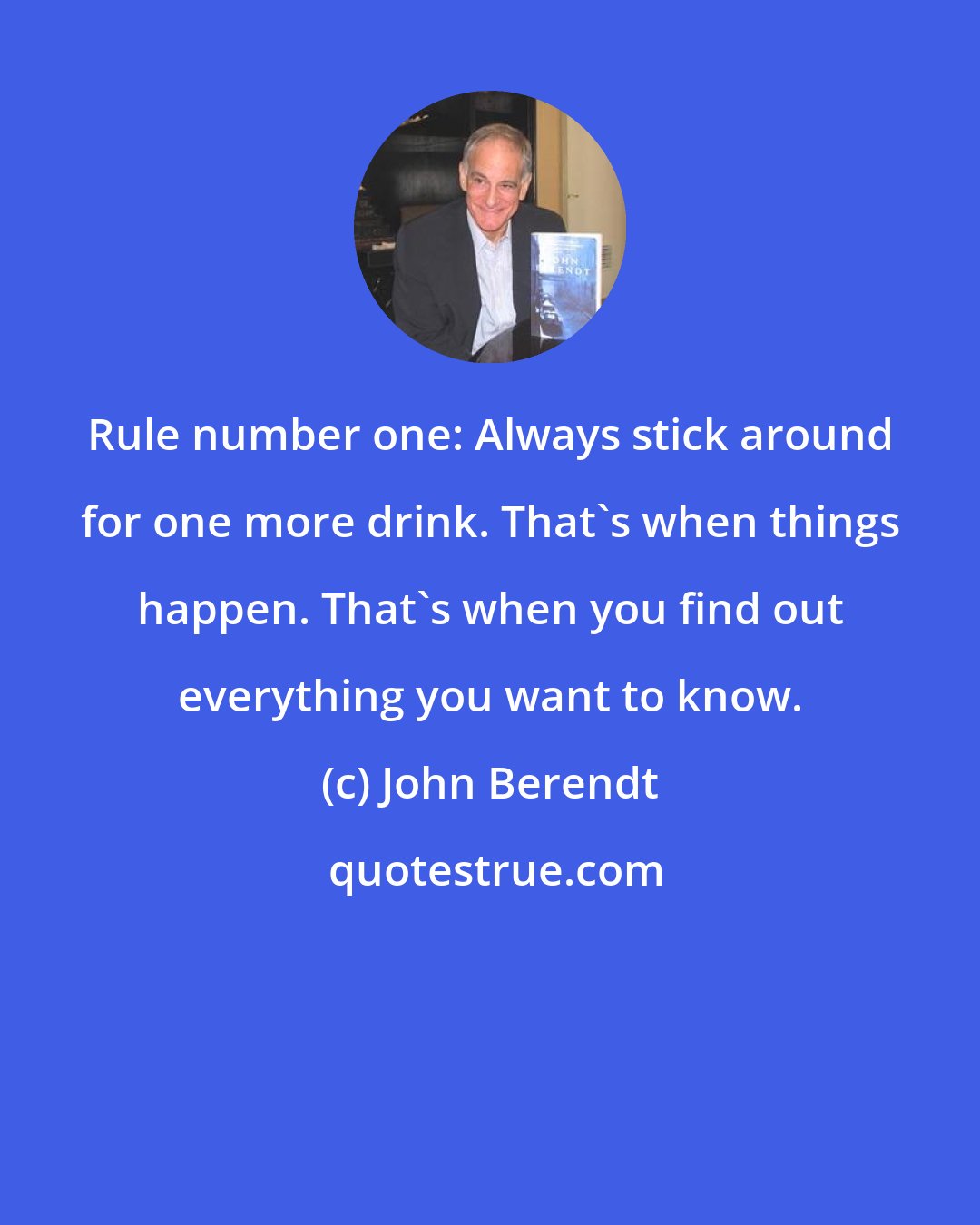 John Berendt: Rule number one: Always stick around for one more drink. That's when things happen. That's when you find out everything you want to know.