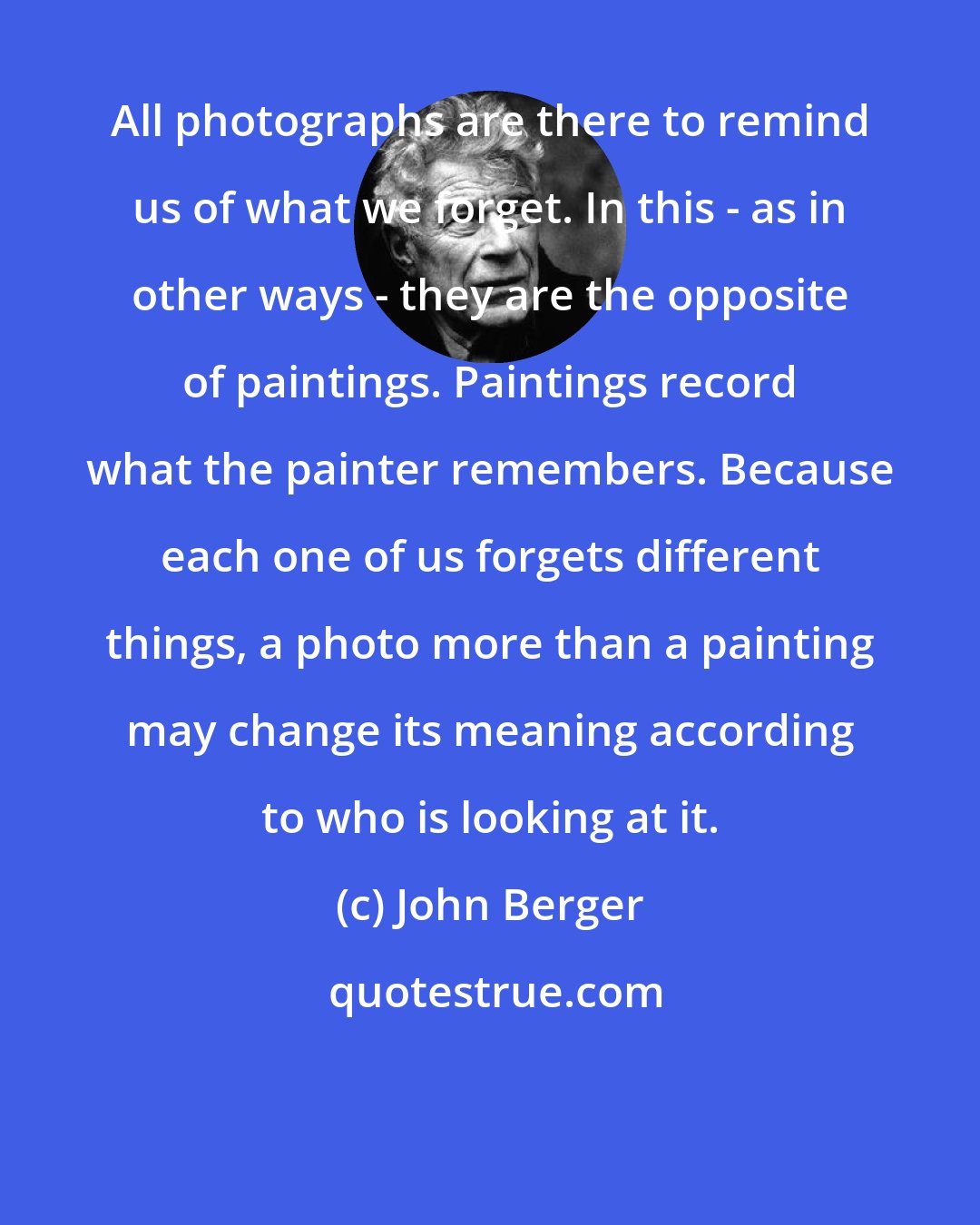 John Berger: All photographs are there to remind us of what we forget. In this - as in other ways - they are the opposite of paintings. Paintings record what the painter remembers. Because each one of us forgets different things, a photo more than a painting may change its meaning according to who is looking at it.