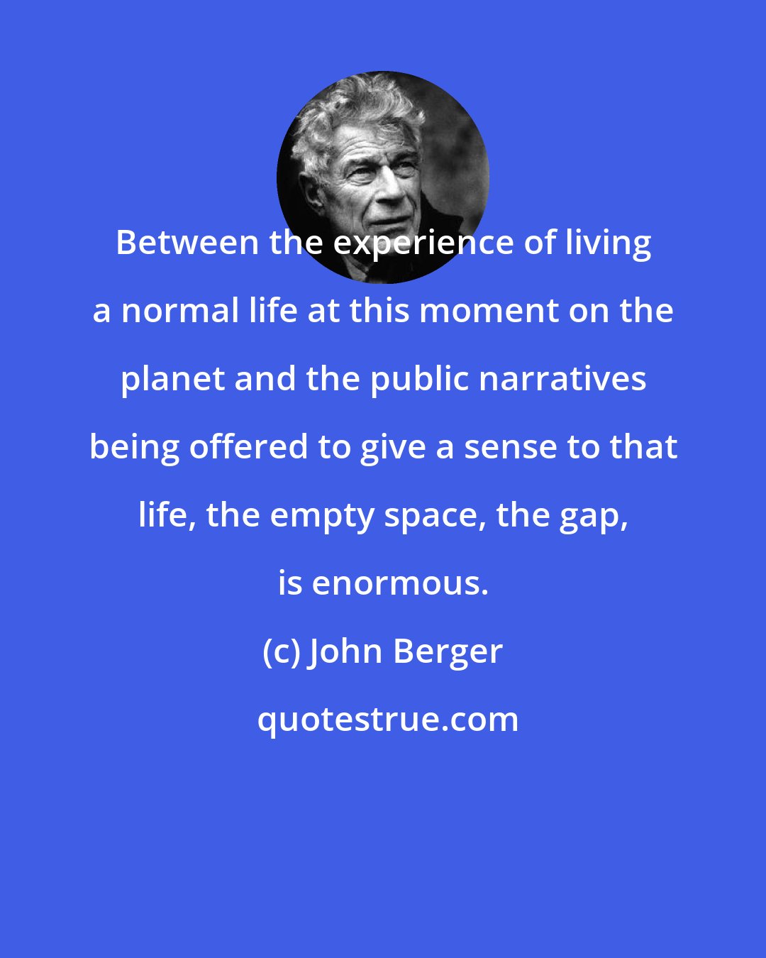 John Berger: Between the experience of living a normal life at this moment on the planet and the public narratives being offered to give a sense to that life, the empty space, the gap, is enormous.