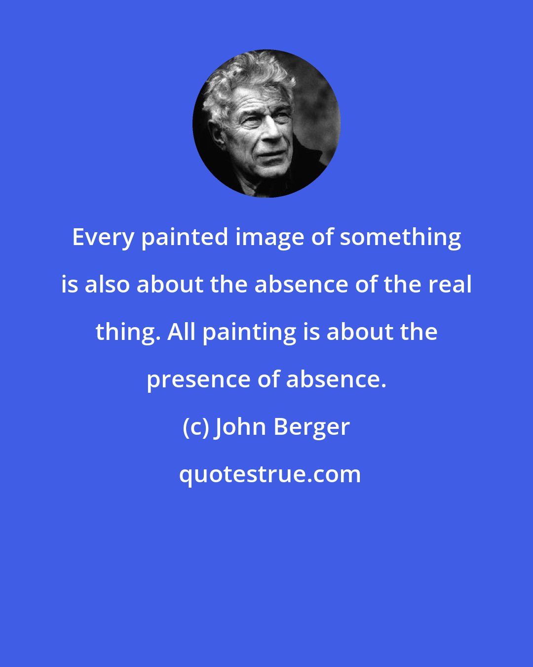 John Berger: Every painted image of something is also about the absence of the real thing. All painting is about the presence of absence.