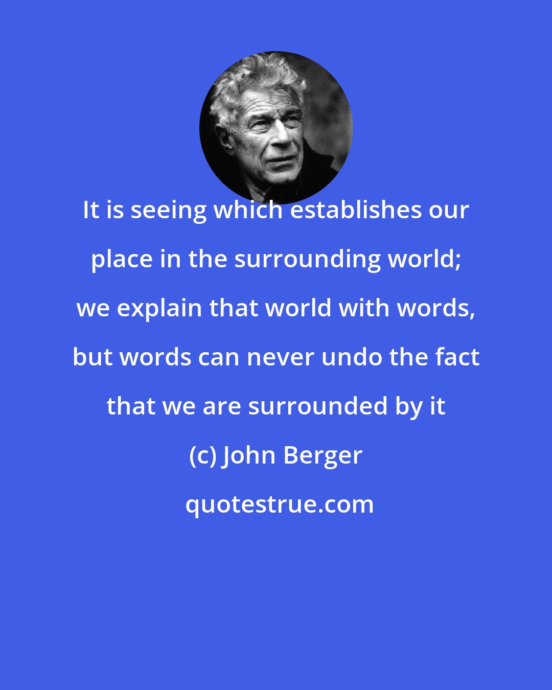 John Berger: It is seeing which establishes our place in the surrounding world; we explain that world with words, but words can never undo the fact that we are surrounded by it