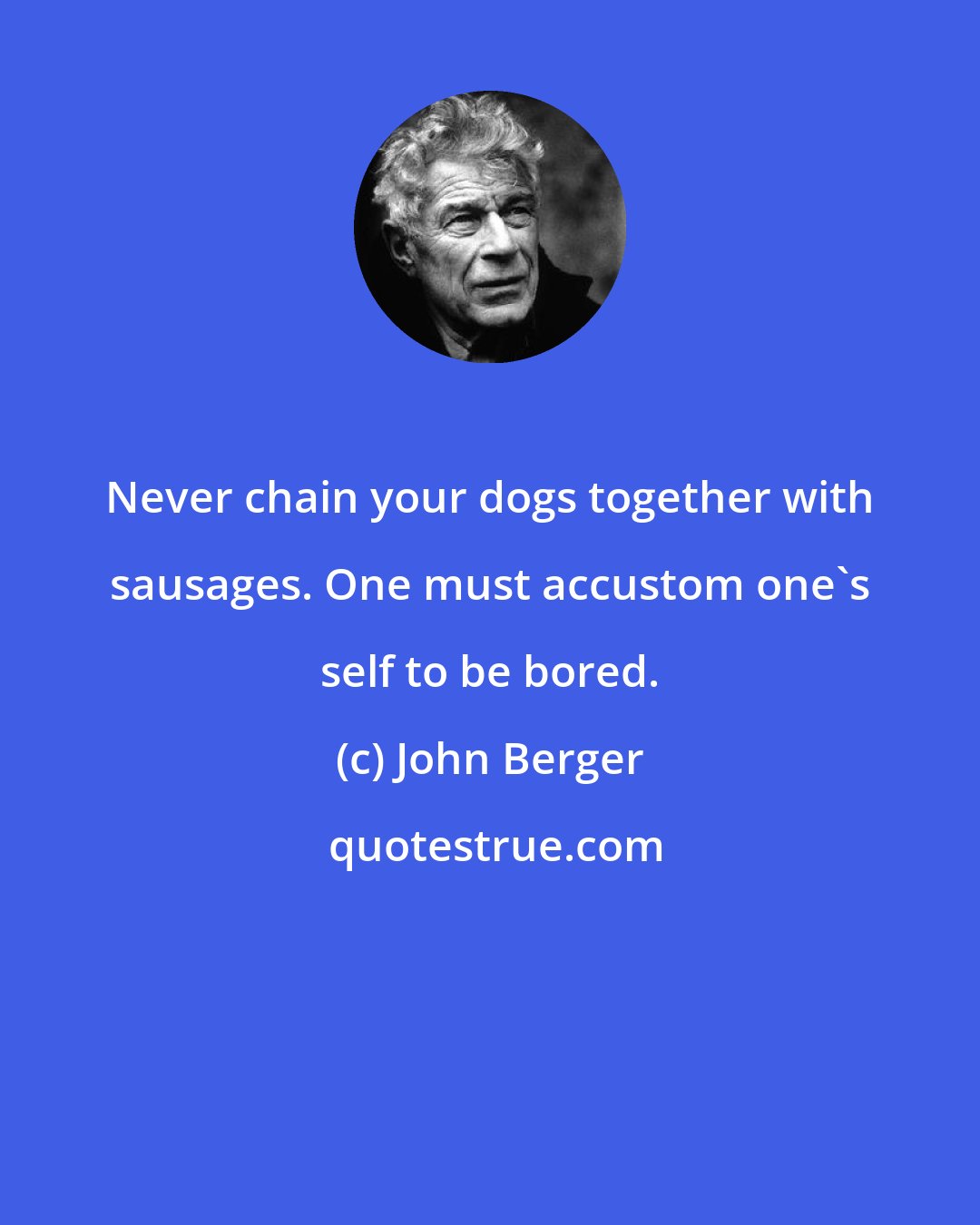 John Berger: Never chain your dogs together with sausages. One must accustom one's self to be bored.