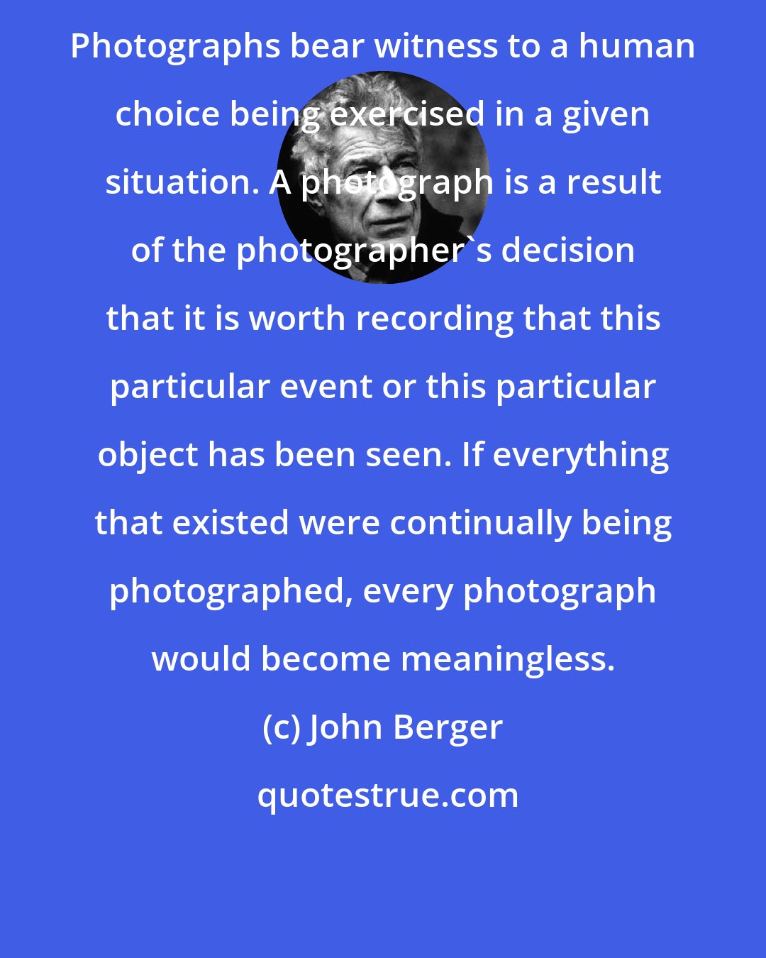 John Berger: Photographs bear witness to a human choice being exercised in a given situation. A photograph is a result of the photographer's decision that it is worth recording that this particular event or this particular object has been seen. If everything that existed were continually being photographed, every photograph would become meaningless.