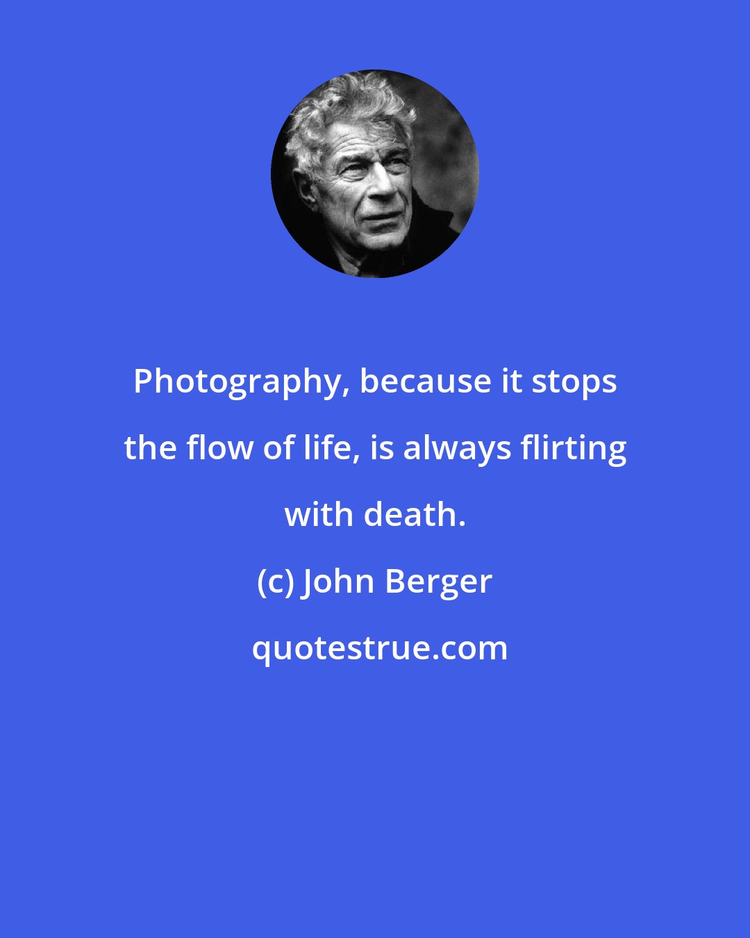 John Berger: Photography, because it stops the flow of life, is always flirting with death.