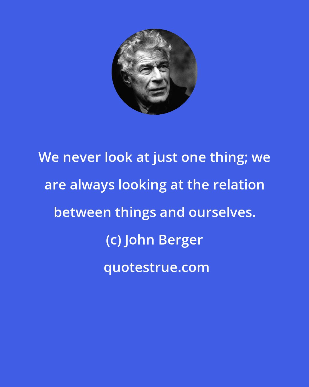 John Berger: We never look at just one thing; we are always looking at the relation between things and ourselves.