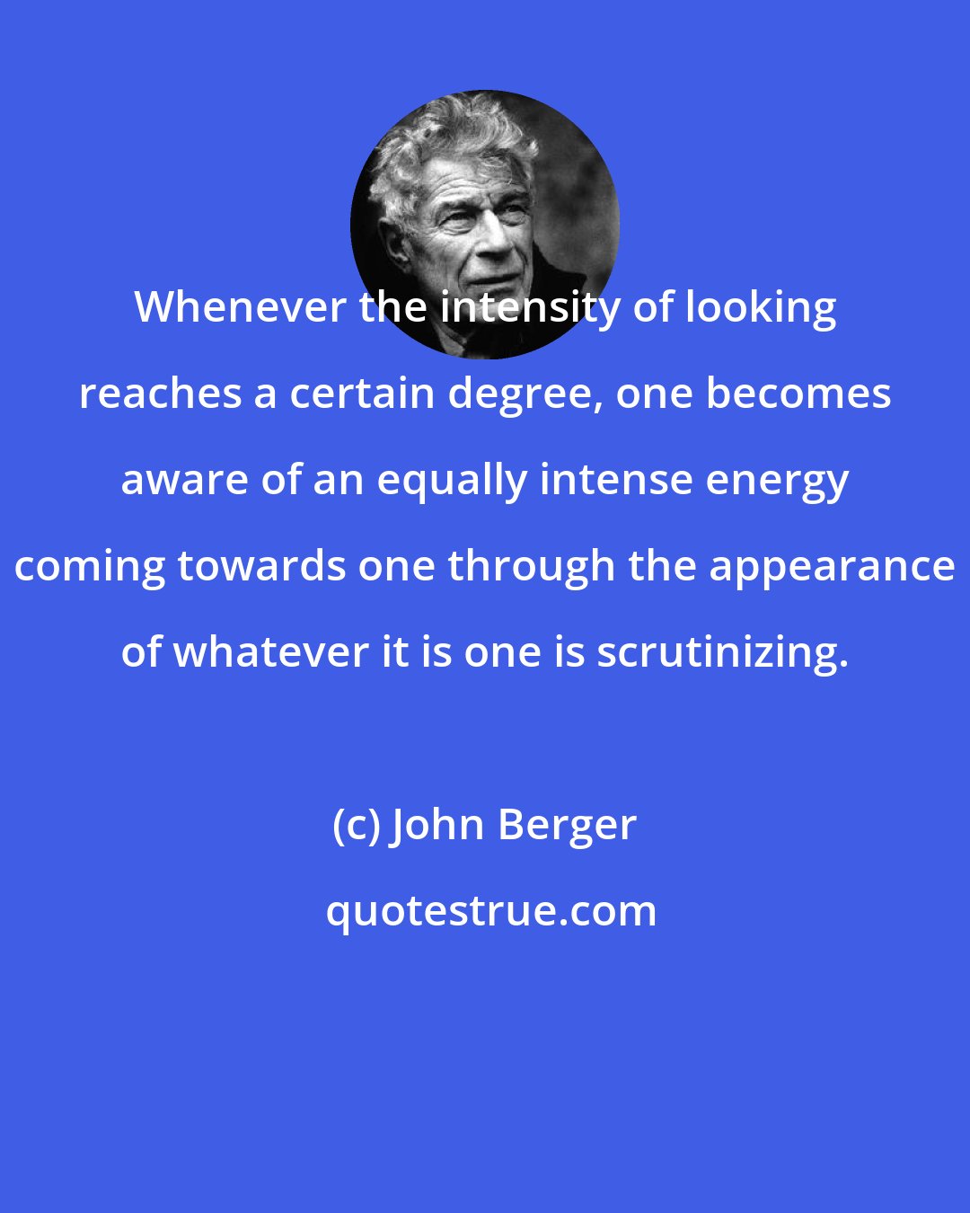 John Berger: Whenever the intensity of looking reaches a certain degree, one becomes aware of an equally intense energy coming towards one through the appearance of whatever it is one is scrutinizing.