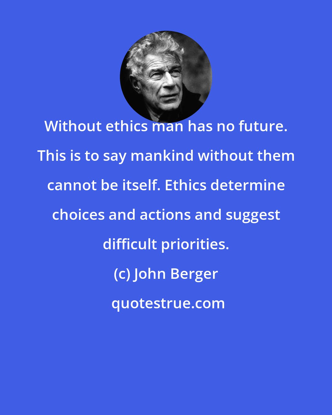 John Berger: Without ethics man has no future. This is to say mankind without them cannot be itself. Ethics determine choices and actions and suggest difficult priorities.