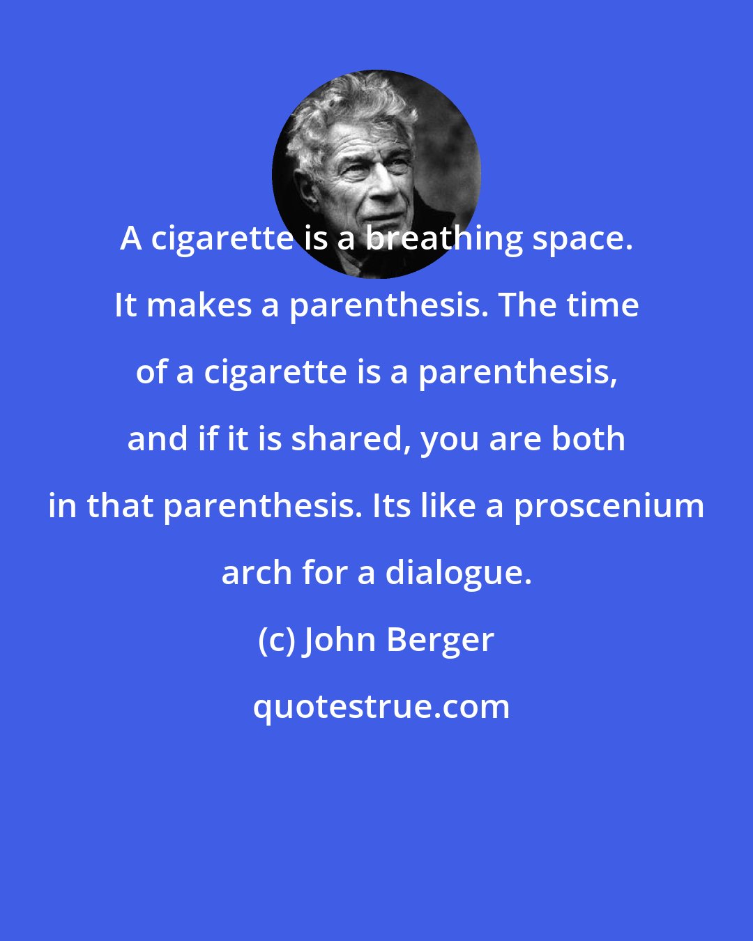 John Berger: A cigarette is a breathing space. It makes a parenthesis. The time of a cigarette is a parenthesis, and if it is shared, you are both in that parenthesis. Its like a proscenium arch for a dialogue.