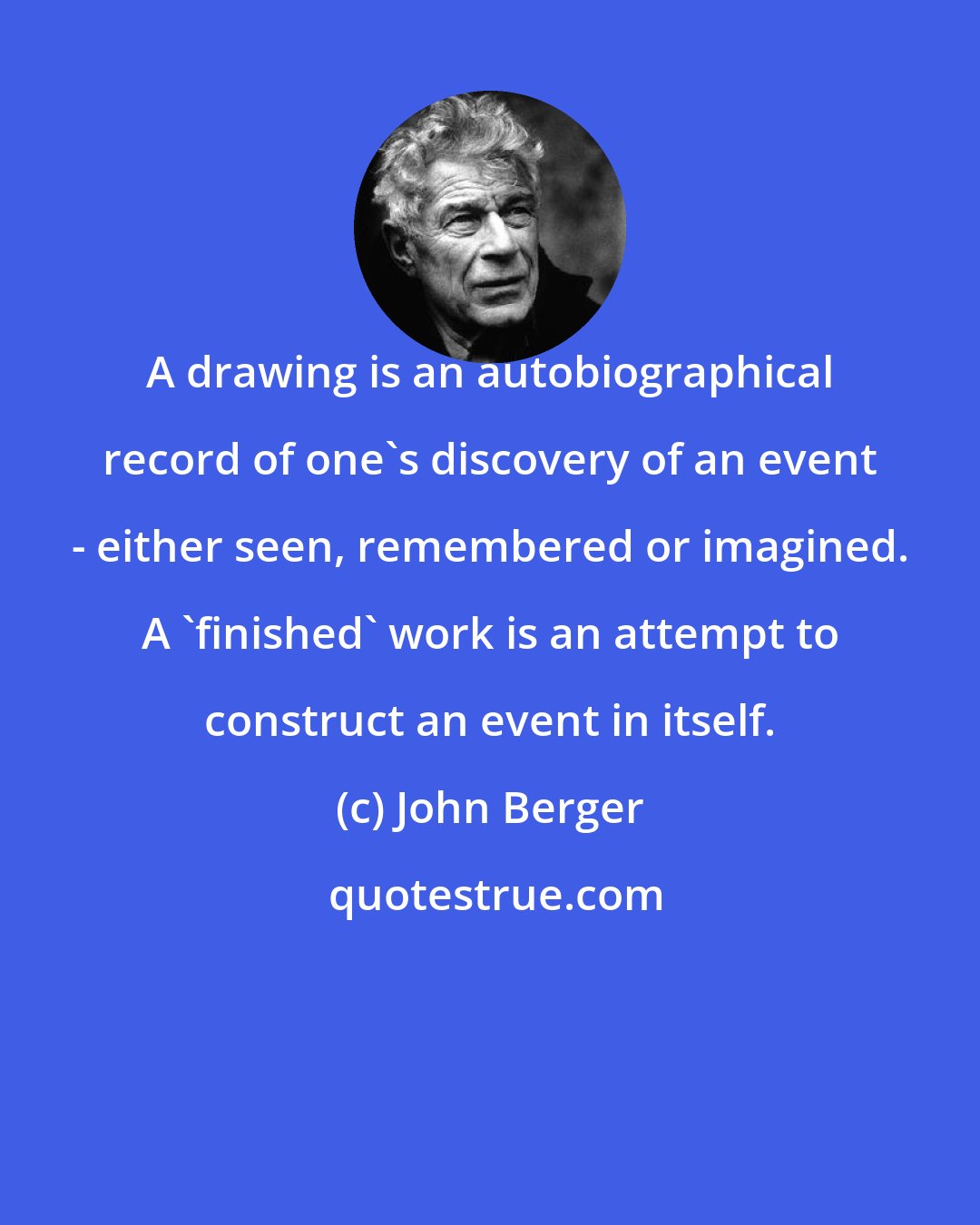 John Berger: A drawing is an autobiographical record of one's discovery of an event - either seen, remembered or imagined. A 'finished' work is an attempt to construct an event in itself.