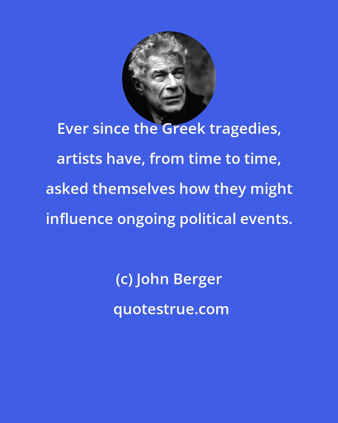 John Berger: Ever since the Greek tragedies, artists have, from time to time, asked themselves how they might influence ongoing political events.