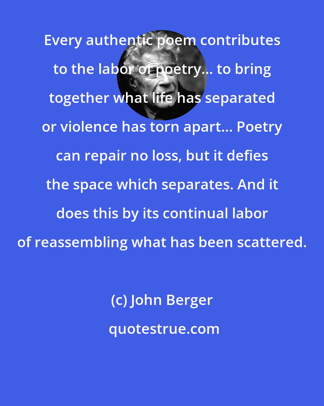 John Berger: Every authentic poem contributes to the labor of poetry... to bring together what life has separated or violence has torn apart... Poetry can repair no loss, but it defies the space which separates. And it does this by its continual labor of reassembling what has been scattered.