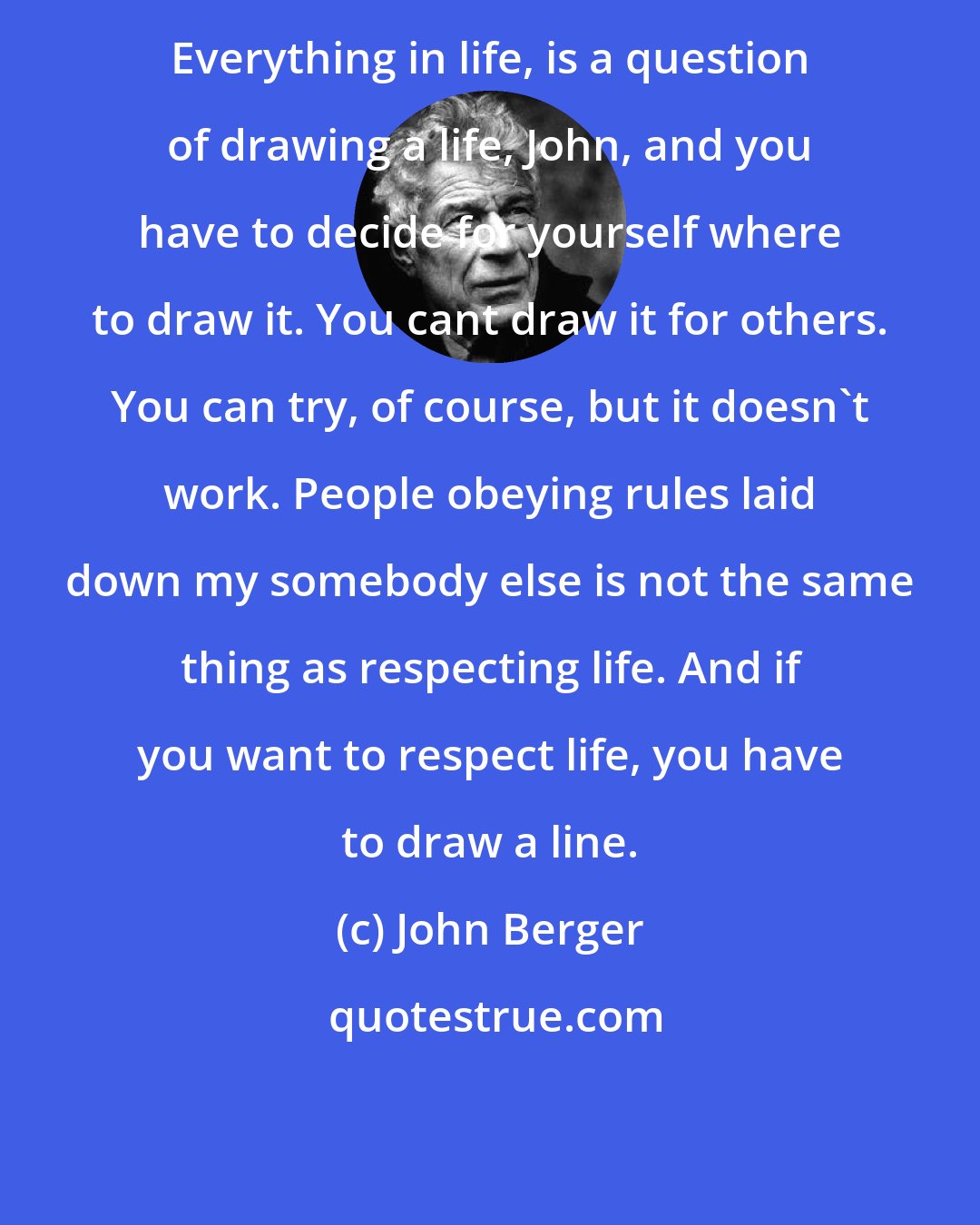 John Berger: Everything in life, is a question of drawing a life, John, and you have to decide for yourself where to draw it. You cant draw it for others. You can try, of course, but it doesn't work. People obeying rules laid down my somebody else is not the same thing as respecting life. And if you want to respect life, you have to draw a line.