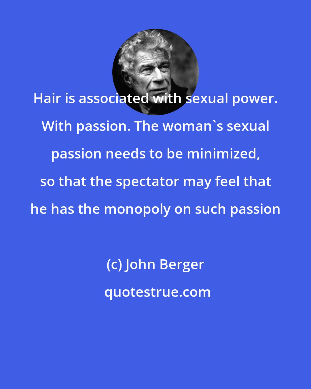 John Berger: Hair is associated with sexual power. With passion. The woman's sexual passion needs to be minimized, so that the spectator may feel that he has the monopoly on such passion