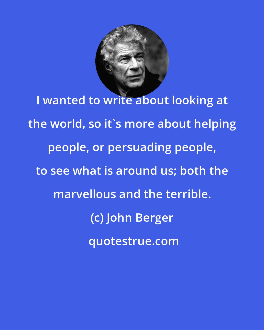 John Berger: I wanted to write about looking at the world, so it's more about helping people, or persuading people, to see what is around us; both the marvellous and the terrible.