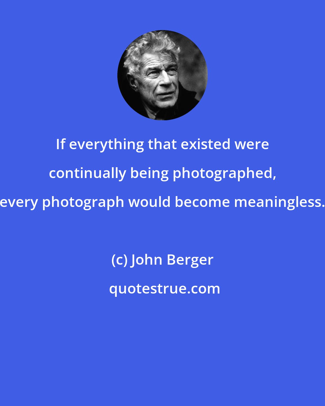 John Berger: If everything that existed were continually being photographed, every photograph would become meaningless.