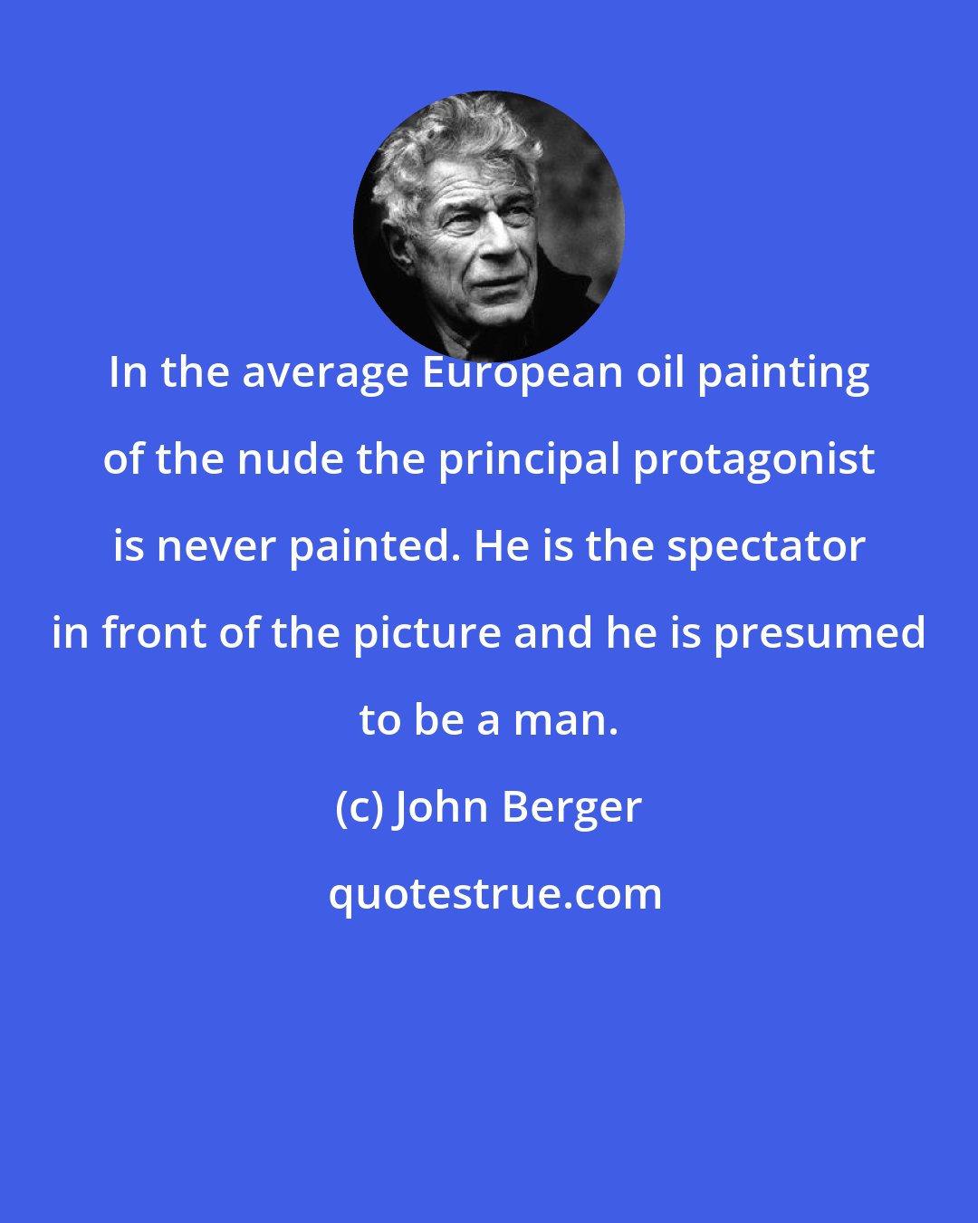 John Berger: In the average European oil painting of the nude the principal protagonist is never painted. He is the spectator in front of the picture and he is presumed to be a man.