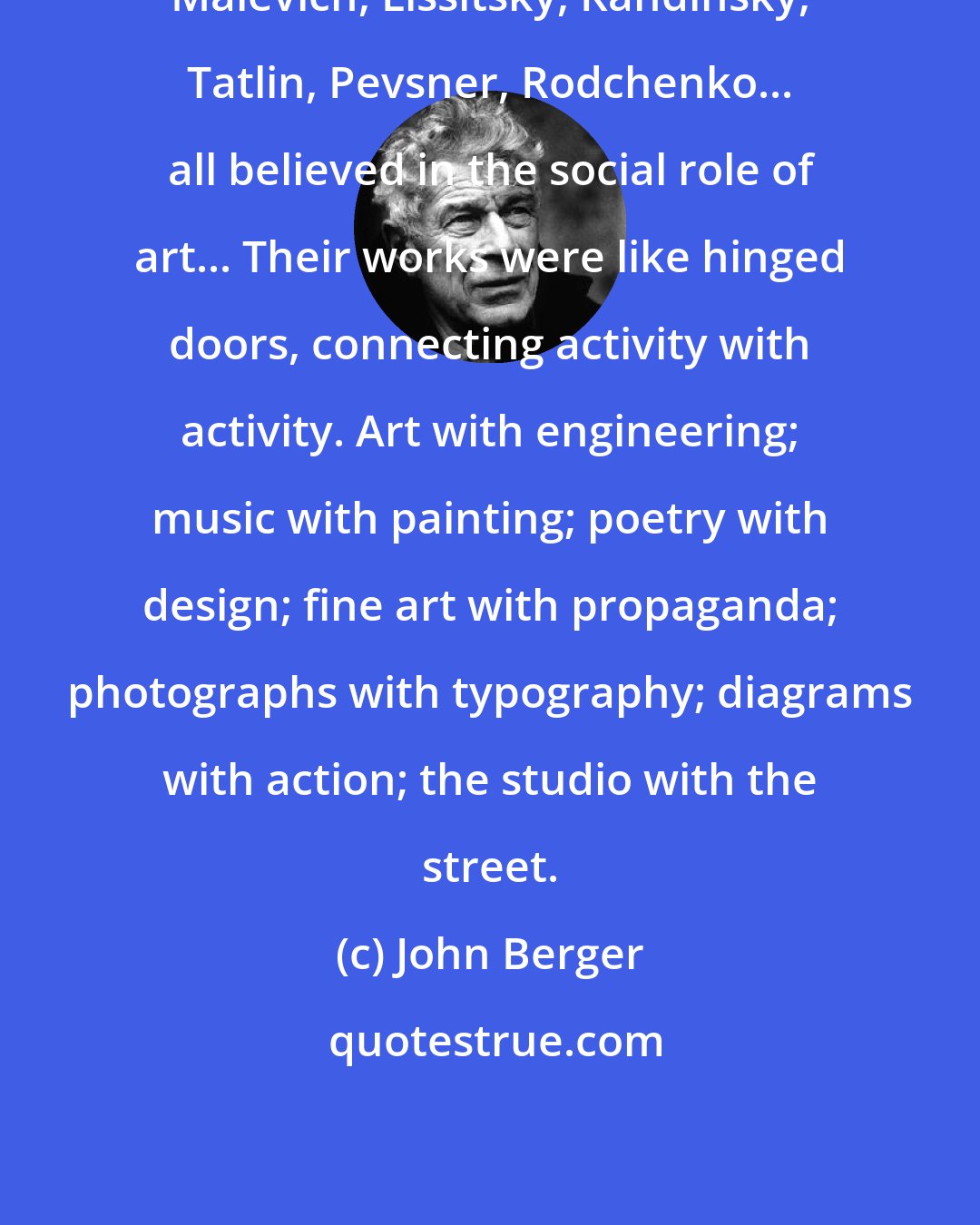 John Berger: Malevich, Lissitsky, Kandinsky, Tatlin, Pevsner, Rodchenko... all believed in the social role of art... Their works were like hinged doors, connecting activity with activity. Art with engineering; music with painting; poetry with design; fine art with propaganda; photographs with typography; diagrams with action; the studio with the street.