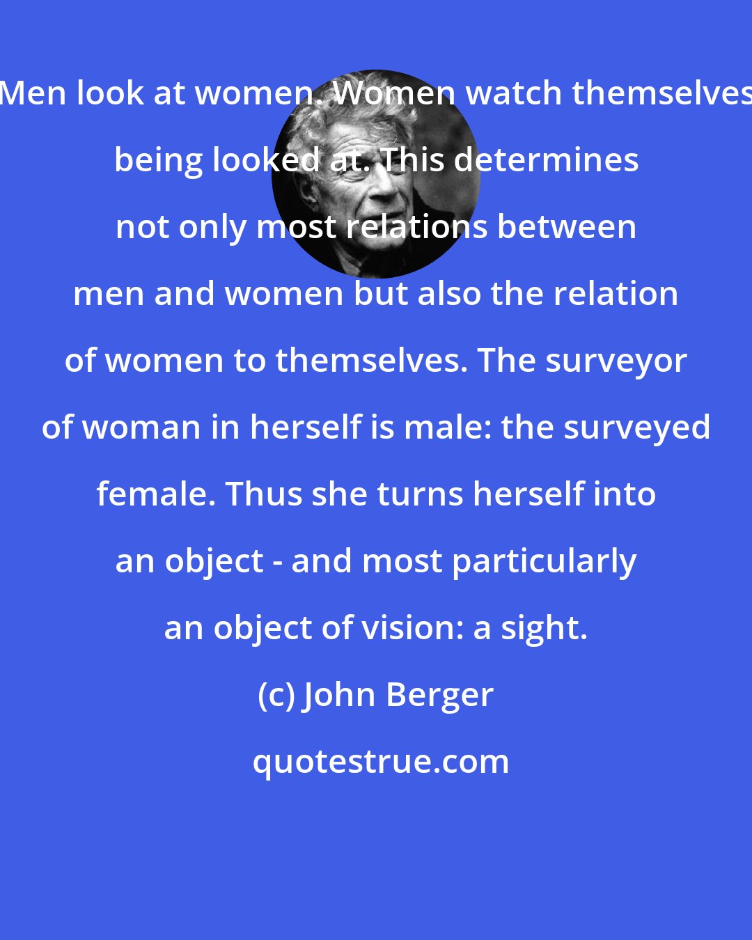 John Berger: Men look at women. Women watch themselves being looked at. This determines not only most relations between men and women but also the relation of women to themselves. The surveyor of woman in herself is male: the surveyed female. Thus she turns herself into an object - and most particularly an object of vision: a sight.