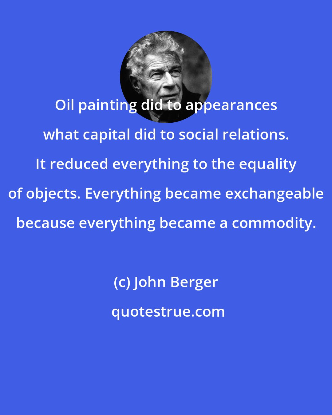 John Berger: Oil painting did to appearances what capital did to social relations. It reduced everything to the equality of objects. Everything became exchangeable because everything became a commodity.