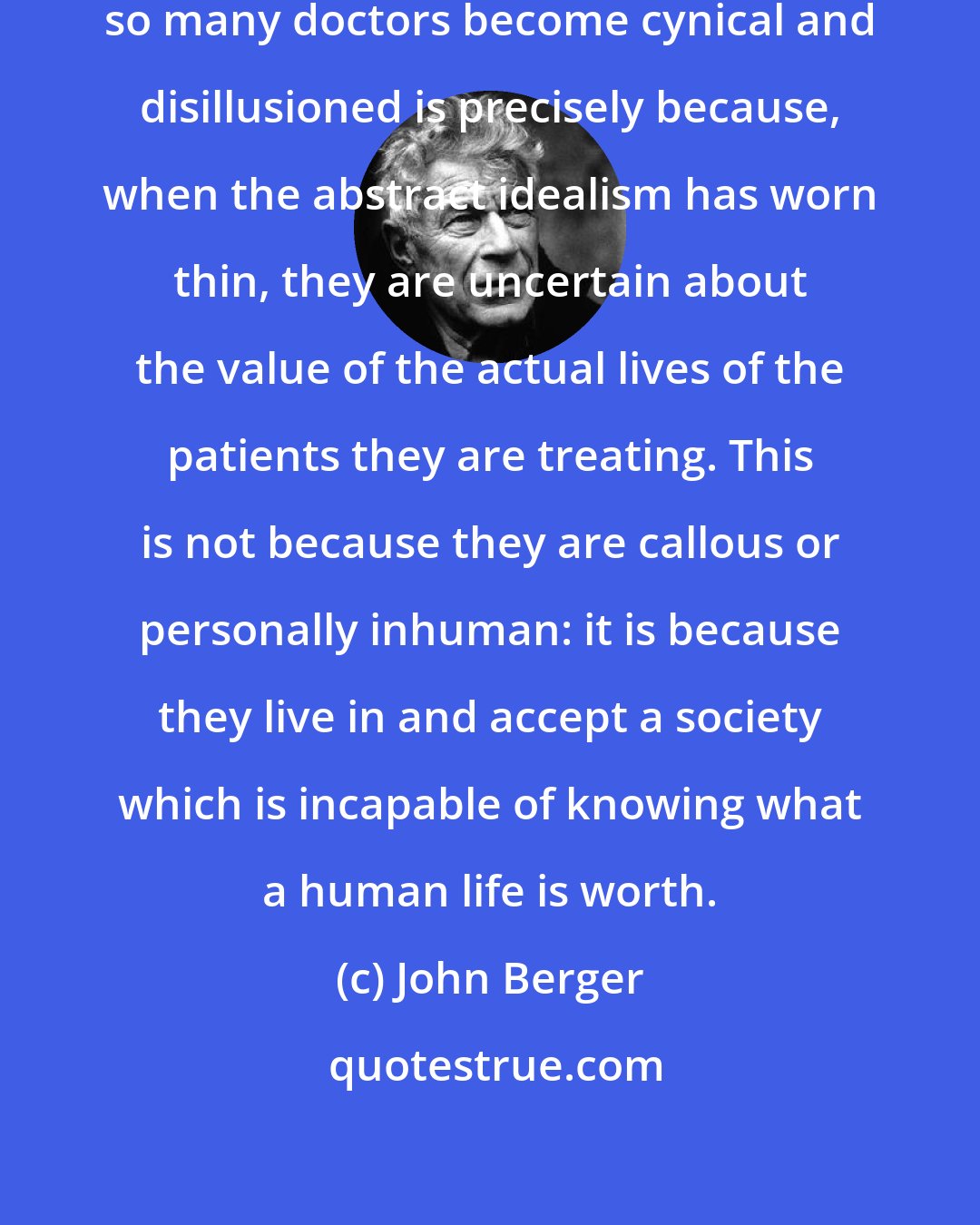 John Berger: One of the fundamental reasons why so many doctors become cynical and disillusioned is precisely because, when the abstract idealism has worn thin, they are uncertain about the value of the actual lives of the patients they are treating. This is not because they are callous or personally inhuman: it is because they live in and accept a society which is incapable of knowing what a human life is worth.