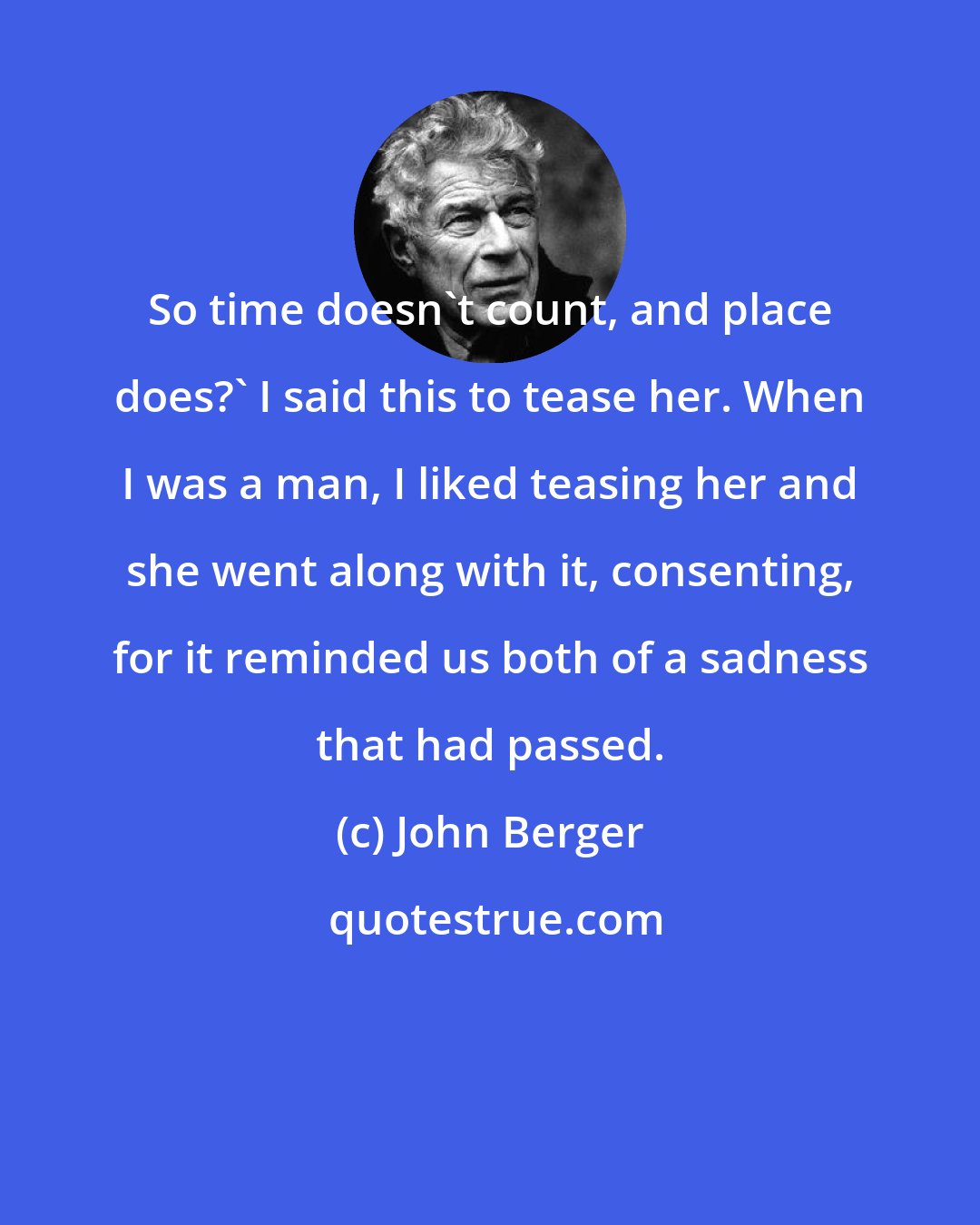 John Berger: So time doesn't count, and place does?' I said this to tease her. When I was a man, I liked teasing her and she went along with it, consenting, for it reminded us both of a sadness that had passed.