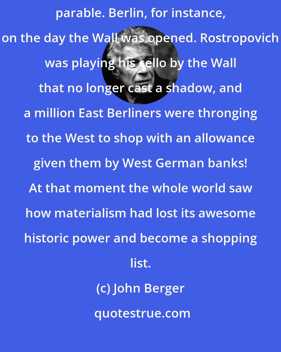 John Berger: Sometimes, because of its immediacy, television produces a kind of electronic parable. Berlin, for instance, on the day the Wall was opened. Rostropovich was playing his cello by the Wall that no longer cast a shadow, and a million East Berliners were thronging to the West to shop with an allowance given them by West German banks! At that moment the whole world saw how materialism had lost its awesome historic power and become a shopping list.