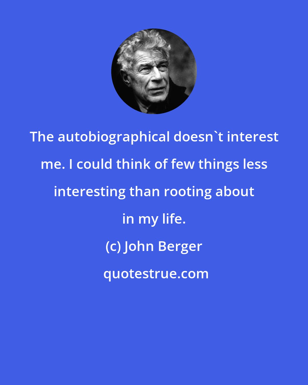 John Berger: The autobiographical doesn't interest me. I could think of few things less interesting than rooting about in my life.