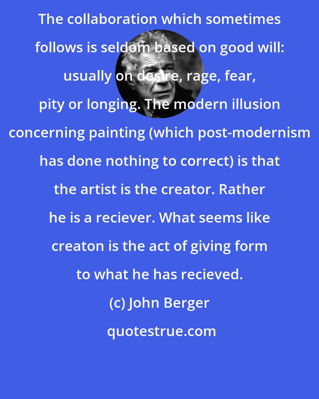 John Berger: The collaboration which sometimes follows is seldom based on good will: usually on desire, rage, fear, pity or longing. The modern illusion concerning painting (which post-modernism has done nothing to correct) is that the artist is the creator. Rather he is a reciever. What seems like creaton is the act of giving form to what he has recieved.