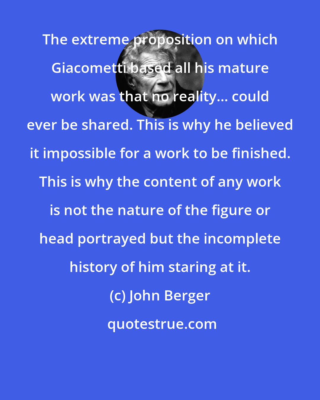 John Berger: The extreme proposition on which Giacometti based all his mature work was that no reality... could ever be shared. This is why he believed it impossible for a work to be finished. This is why the content of any work is not the nature of the figure or head portrayed but the incomplete history of him staring at it.