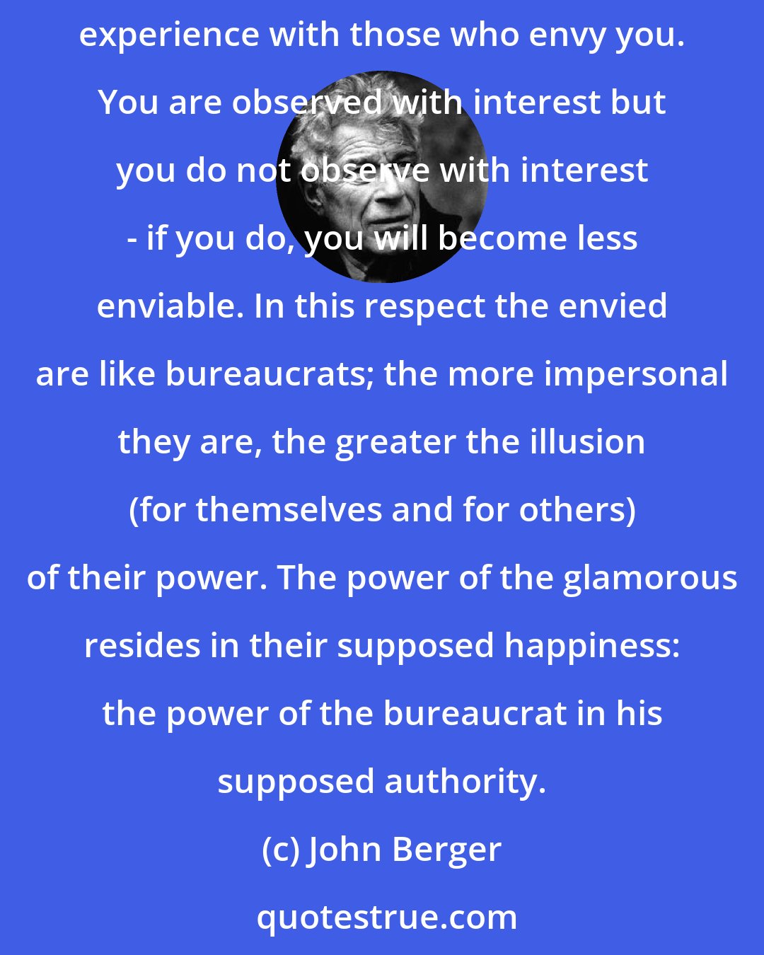 John Berger: The happiness of being envied is glamour.
Being envied is a solitary form of reassurance. It depends precisely upon not sharing your experience with those who envy you. You are observed with interest but you do not observe with interest - if you do, you will become less enviable. In this respect the envied are like bureaucrats; the more impersonal they are, the greater the illusion (for themselves and for others) of their power. The power of the glamorous resides in their supposed happiness: the power of the bureaucrat in his supposed authority.