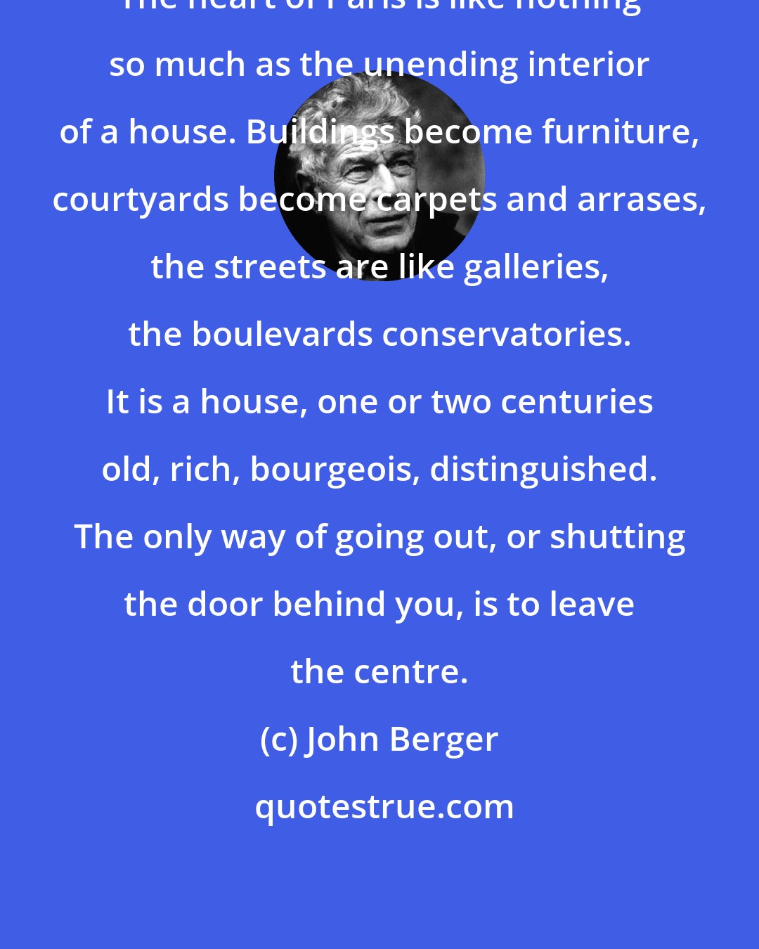 John Berger: The heart of Paris is like nothing so much as the unending interior of a house. Buildings become furniture, courtyards become carpets and arrases, the streets are like galleries, the boulevards conservatories. It is a house, one or two centuries old, rich, bourgeois, distinguished. The only way of going out, or shutting the door behind you, is to leave the centre.