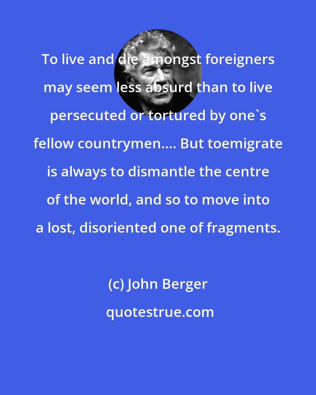 John Berger: To live and die amongst foreigners may seem less absurd than to live persecuted or tortured by one's fellow countrymen.... But toemigrate is always to dismantle the centre of the world, and so to move into a lost, disoriented one of fragments.