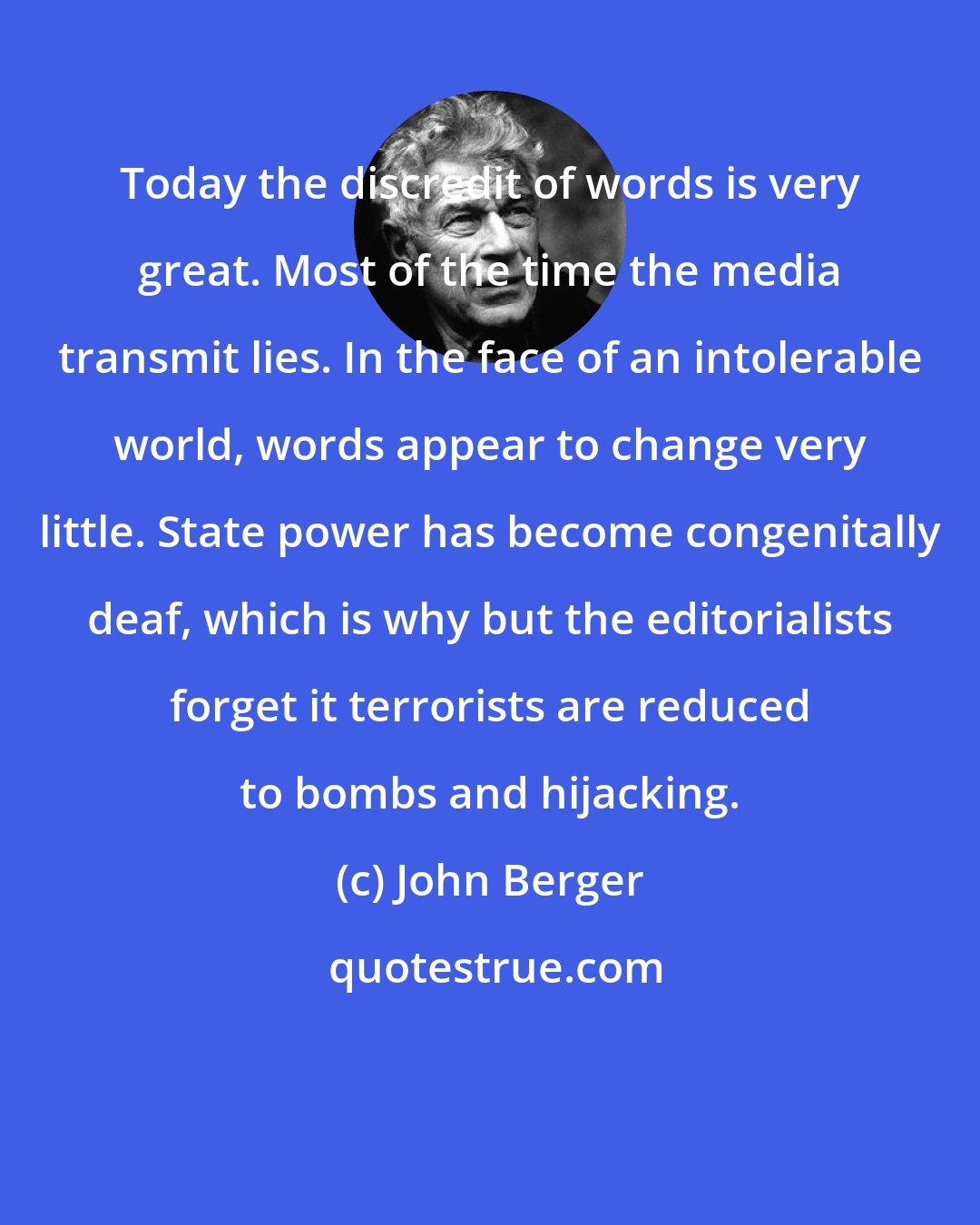 John Berger: Today the discredit of words is very great. Most of the time the media transmit lies. In the face of an intolerable world, words appear to change very little. State power has become congenitally deaf, which is why but the editorialists forget it terrorists are reduced to bombs and hijacking.