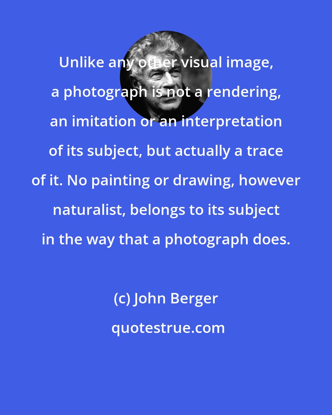 John Berger: Unlike any other visual image, a photograph is not a rendering, an imitation or an interpretation of its subject, but actually a trace of it. No painting or drawing, however naturalist, belongs to its subject in the way that a photograph does.