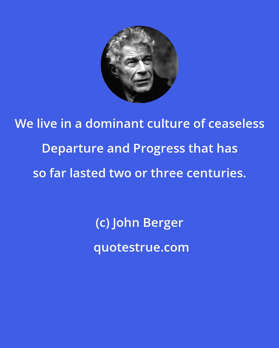 John Berger: We live in a dominant culture of ceaseless Departure and Progress that has so far lasted two or three centuries.