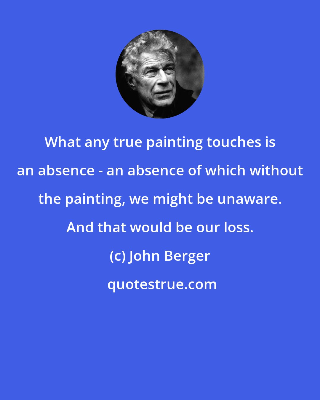 John Berger: What any true painting touches is an absence - an absence of which without the painting, we might be unaware. And that would be our loss.