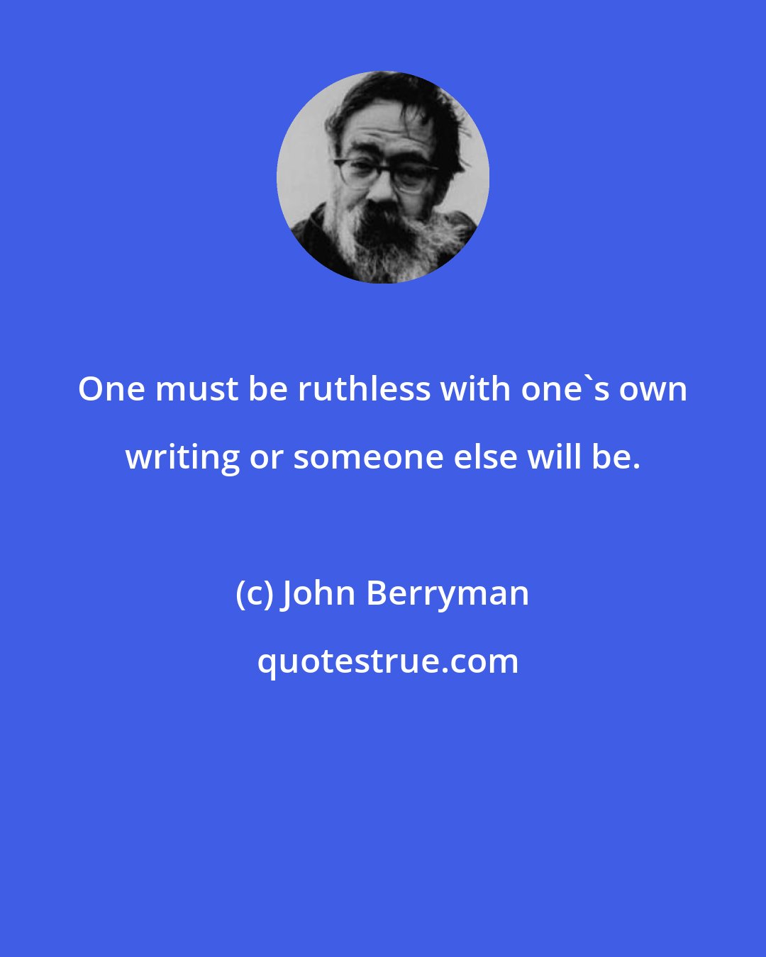 John Berryman: One must be ruthless with one's own writing or someone else will be.