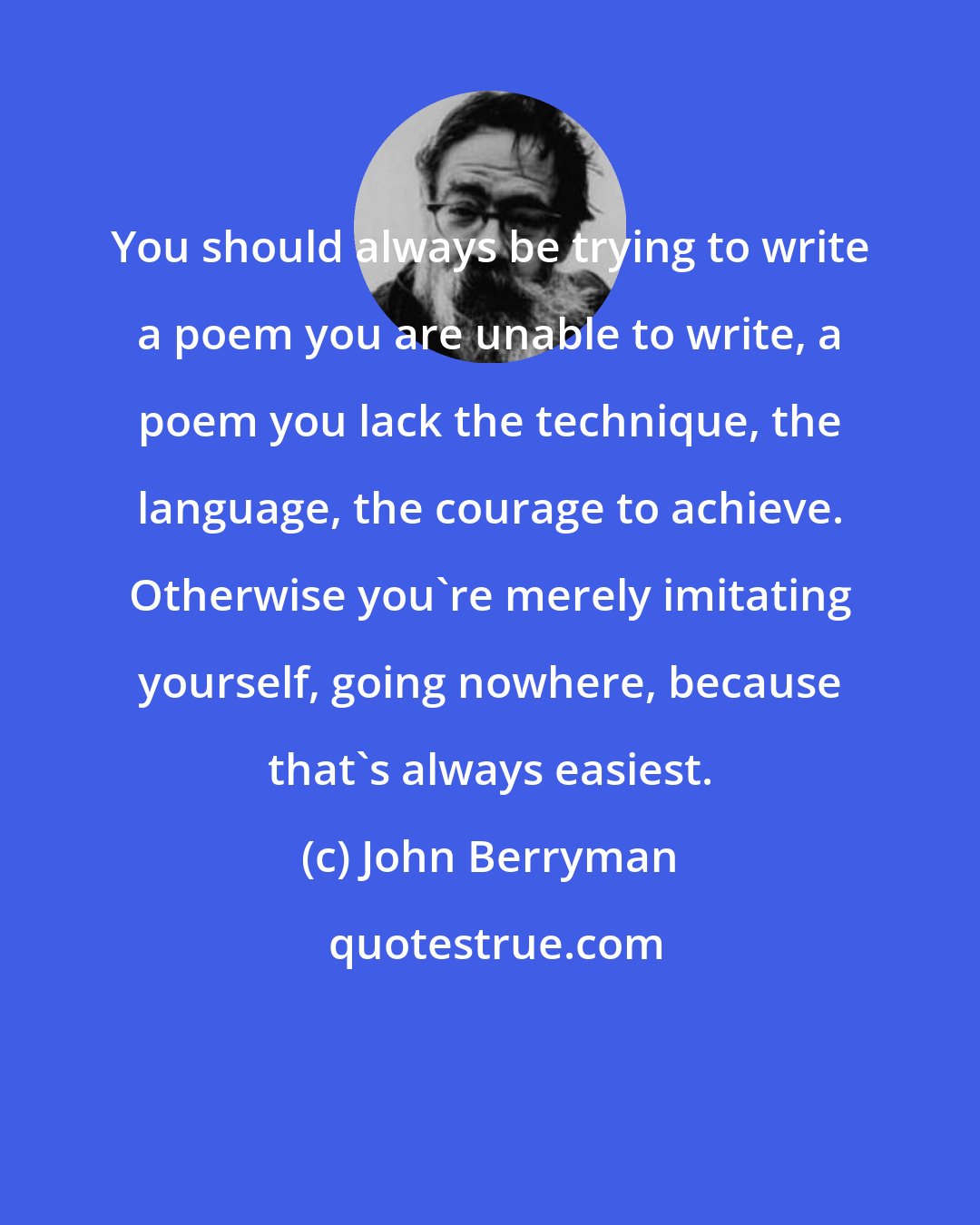 John Berryman: You should always be trying to write a poem you are unable to write, a poem you lack the technique, the language, the courage to achieve. Otherwise you're merely imitating yourself, going nowhere, because that's always easiest.