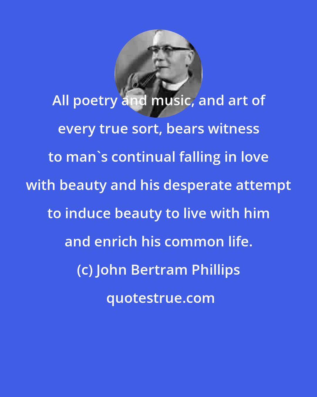 John Bertram Phillips: All poetry and music, and art of every true sort, bears witness to man's continual falling in love with beauty and his desperate attempt to induce beauty to live with him and enrich his common life.