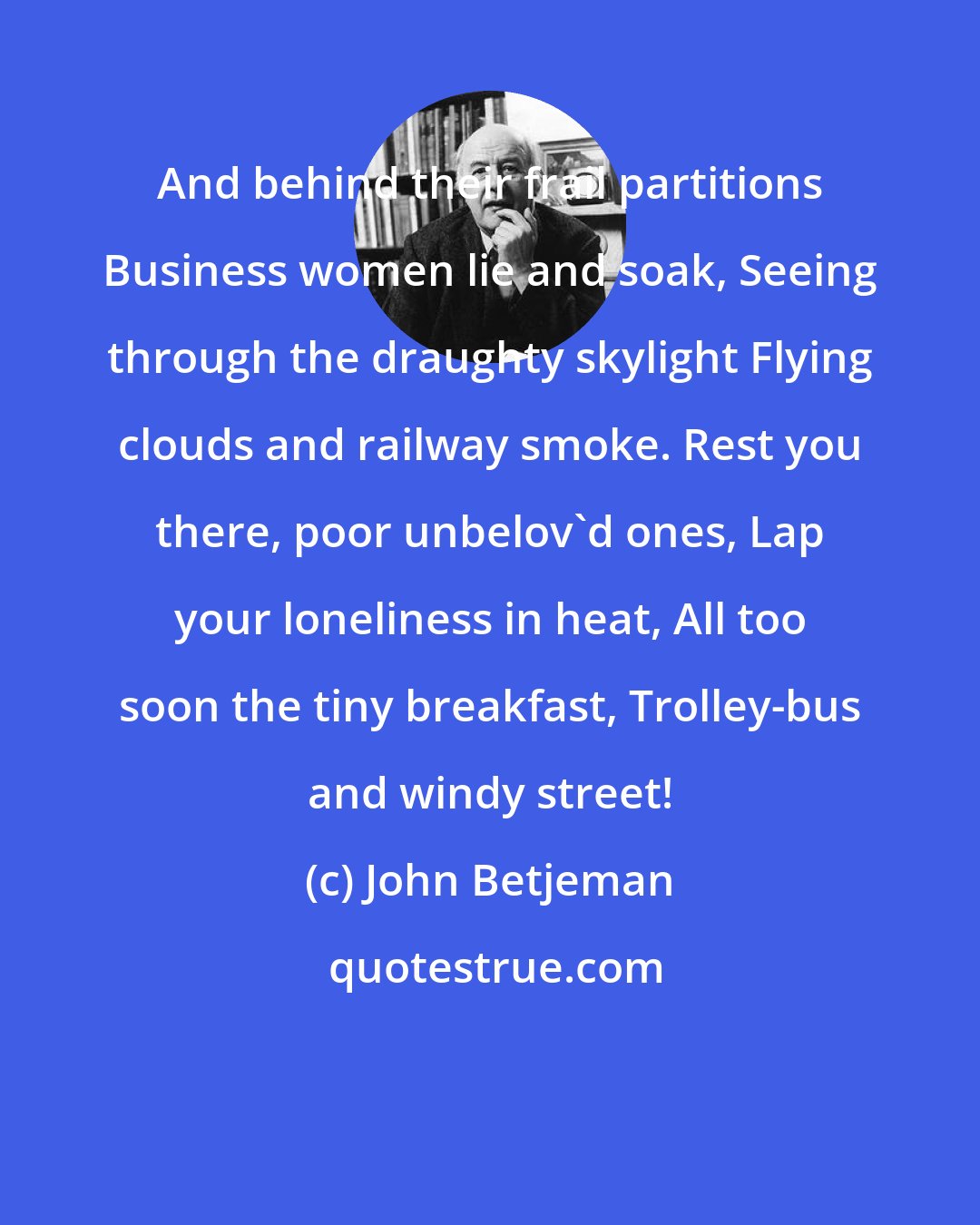John Betjeman: And behind their frail partitions Business women lie and soak, Seeing through the draughty skylight Flying clouds and railway smoke. Rest you there, poor unbelov'd ones, Lap your loneliness in heat, All too soon the tiny breakfast, Trolley-bus and windy street!
