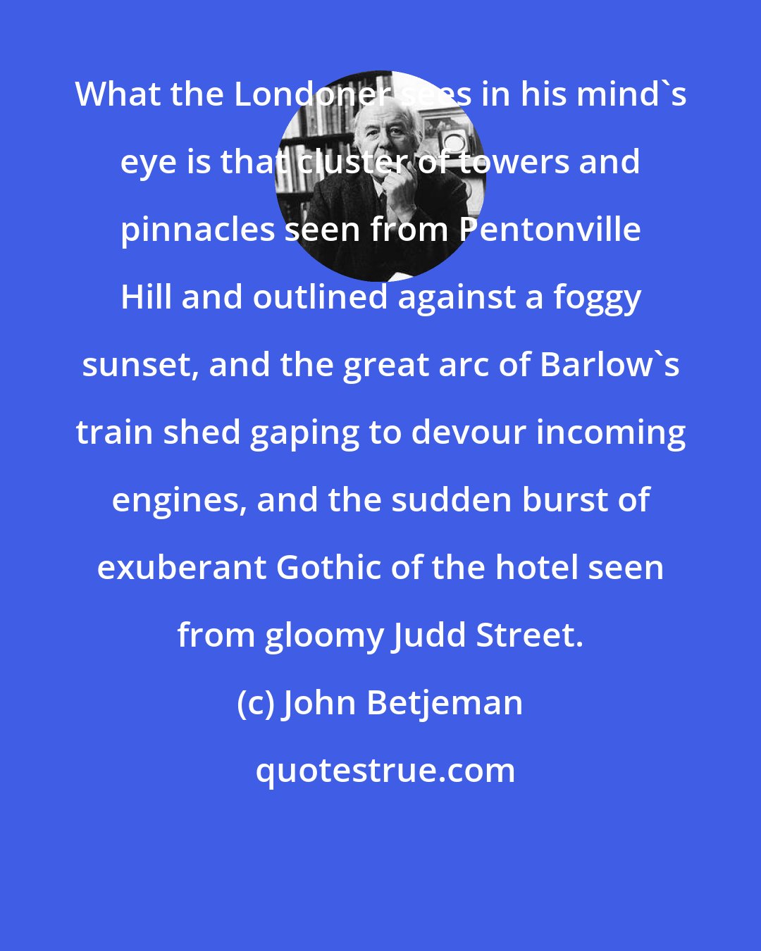 John Betjeman: What the Londoner sees in his mind's eye is that cluster of towers and pinnacles seen from Pentonville Hill and outlined against a foggy sunset, and the great arc of Barlow's train shed gaping to devour incoming engines, and the sudden burst of exuberant Gothic of the hotel seen from gloomy Judd Street.