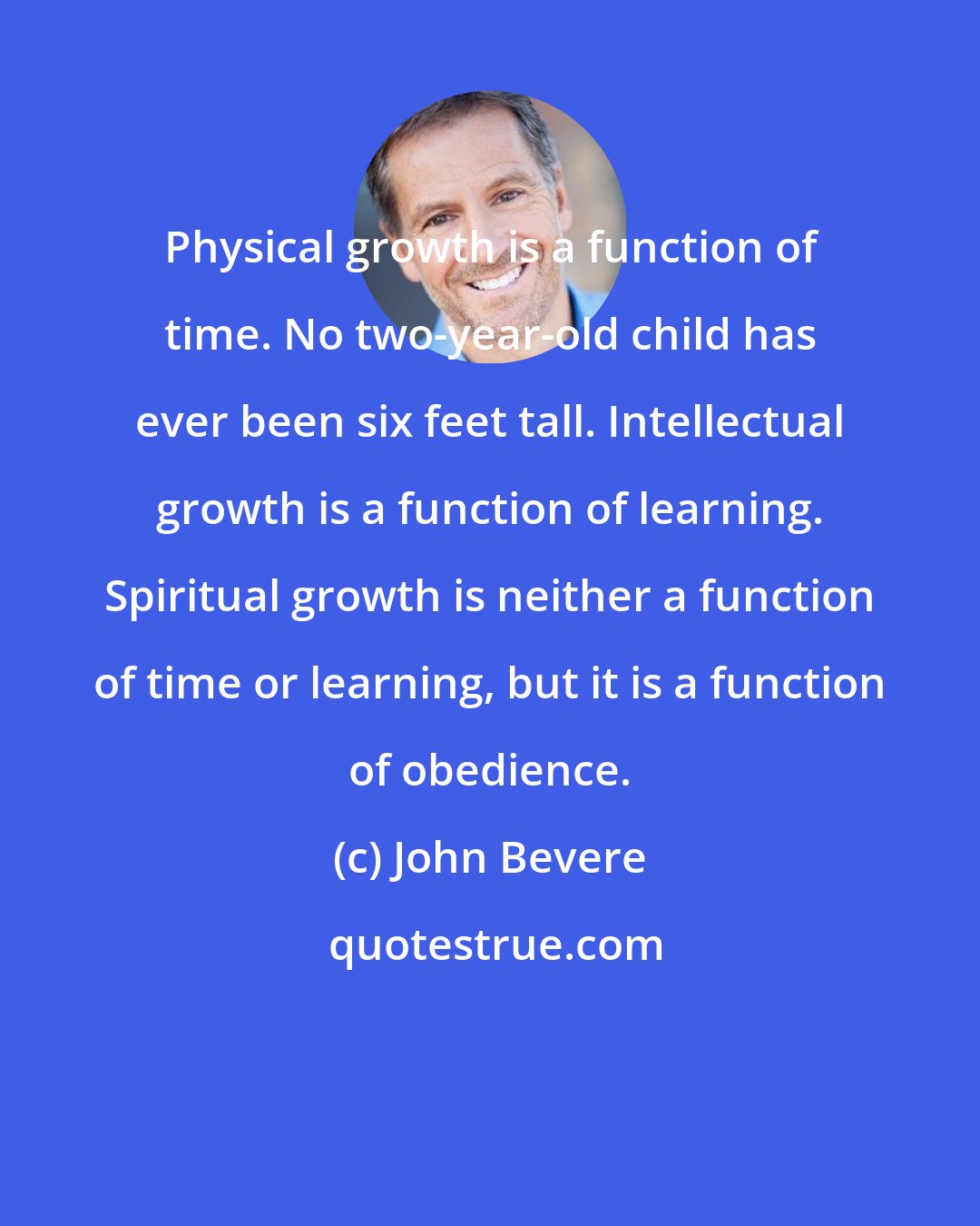 John Bevere: Physical growth is a function of time. No two-year-old child has ever been six feet tall. Intellectual growth is a function of learning. Spiritual growth is neither a function of time or learning, but it is a function of obedience.