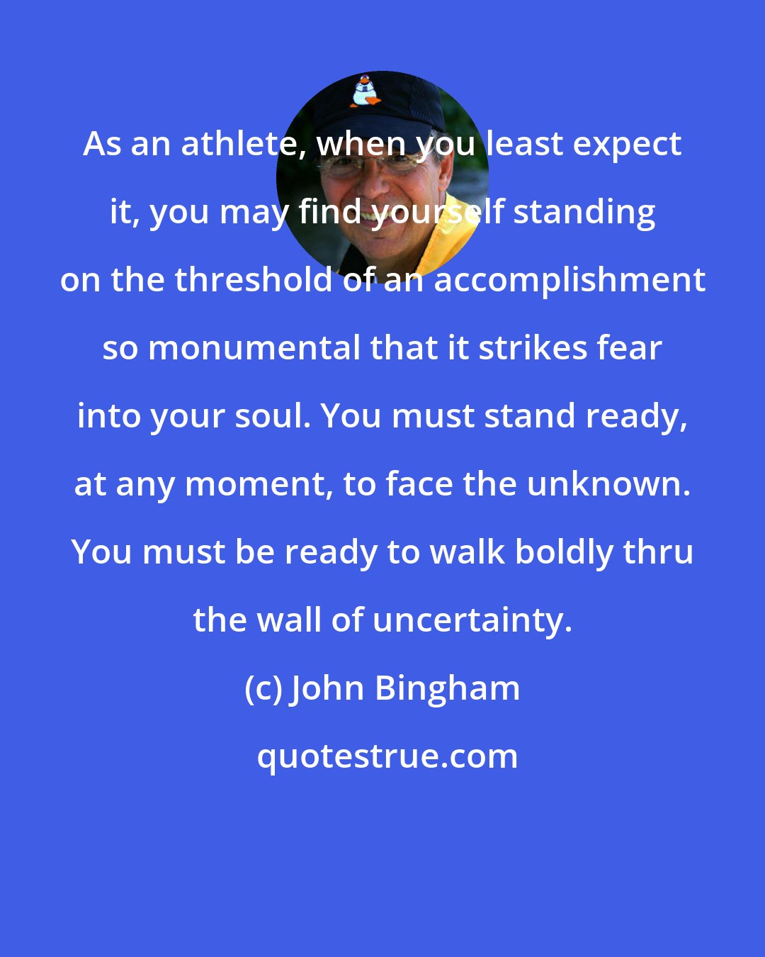 John Bingham: As an athlete, when you least expect it, you may find yourself standing on the threshold of an accomplishment so monumental that it strikes fear into your soul. You must stand ready, at any moment, to face the unknown. You must be ready to walk boldly thru the wall of uncertainty.