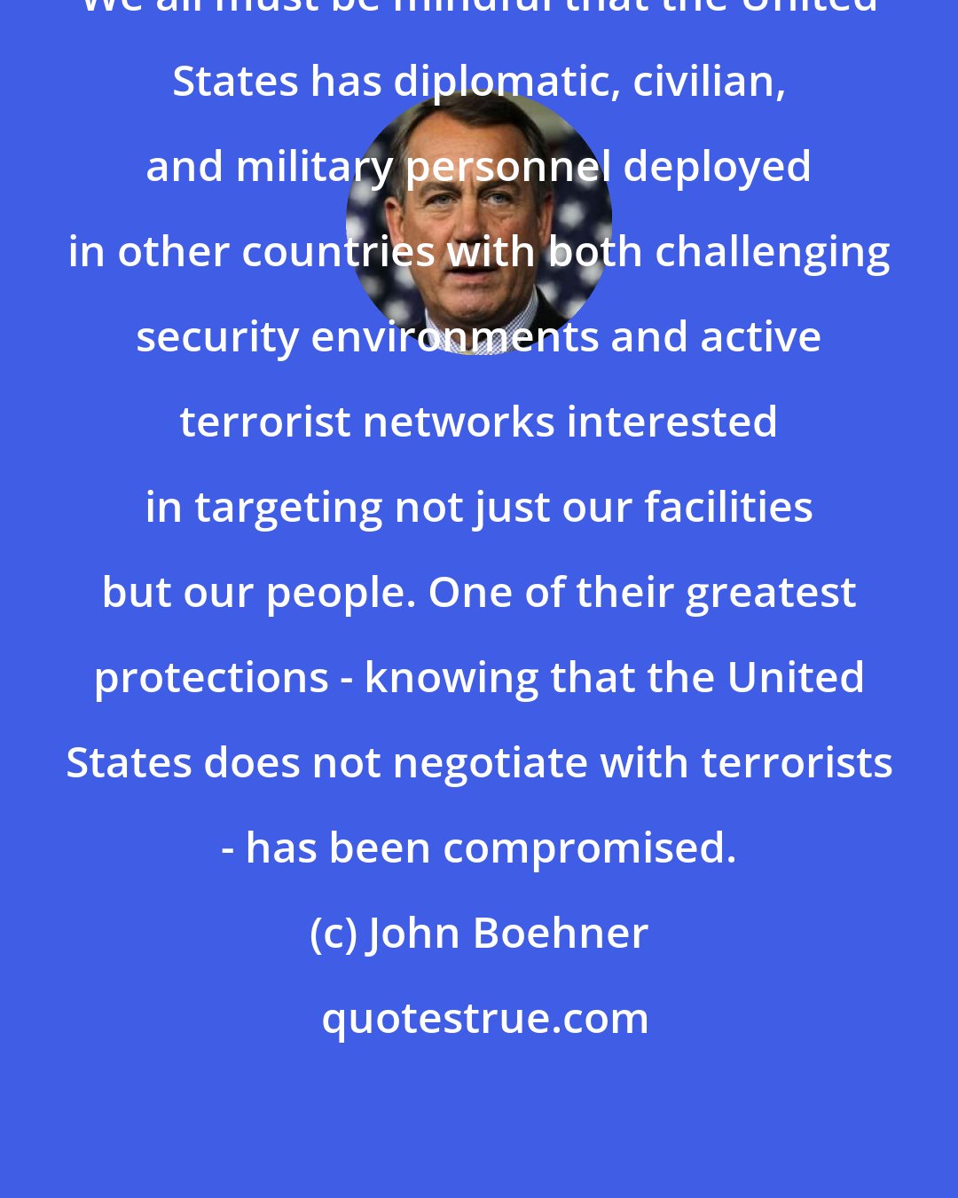 John Boehner: We all must be mindful that the United States has diplomatic, civilian, and military personnel deployed in other countries with both challenging security environments and active terrorist networks interested in targeting not just our facilities but our people. One of their greatest protections - knowing that the United States does not negotiate with terrorists - has been compromised.